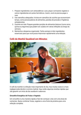 1. Prepare ingredientes com antecedência: Lave, pique e armazene vegetais e
outros ingredientes em potes herméticos. Assim, você só precisa pegar e
usar.
2. Use utensílios adequados: Invista em utensílios de cozinha que economizem
tempo, como processadores de alimentos, panelas de pressão e frigideiras
antiaderentes.
3. Cozinhe em lote: Prepare grandes porções de alimentos básicos (como arroz,
quinoa ou legumes) que podem ser usados em várias refeições ao longo da
semana.
4. Mantenha a despensa organizada: Tenha sempre à mão ingredientes
essenciais para que você possa improvisar rapidamente uma refeição.
Café da Manhã Saudável em Minutos
O café da manhã é a refeição mais importante do dia, mas muitas vezes é a mais
negligenciada devido à correria matinal. Aqui estão algumas receitas rápidas que
vão garantir um início de dia saudável e saboroso.
Smoothie Energético de Frutas e Vegetais
Um smoothie é uma maneira rápida e fácil de começar o dia com uma dose de
nutrientes. Basta combinar frutas, vegetais e uma fonte de proteína para uma
refeição completa.
 