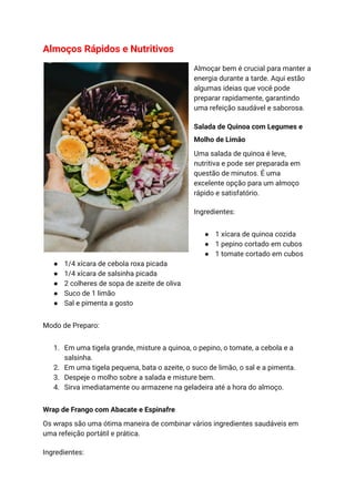 Almoços Rápidos e Nutritivos
Almoçar bem é crucial para manter a
energia durante a tarde. Aqui estão
algumas ideias que você pode
preparar rapidamente, garantindo
uma refeição saudável e saborosa.
Salada de Quinoa com Legumes e
Molho de Limão
Uma salada de quinoa é leve,
nutritiva e pode ser preparada em
questão de minutos. É uma
excelente opção para um almoço
rápido e satisfatório.
Ingredientes:
● 1 xícara de quinoa cozida
● 1 pepino cortado em cubos
● 1 tomate cortado em cubos
● 1/4 xícara de cebola roxa picada
● 1/4 xícara de salsinha picada
● 2 colheres de sopa de azeite de oliva
● Suco de 1 limão
● Sal e pimenta a gosto
Modo de Preparo:
1. Em uma tigela grande, misture a quinoa, o pepino, o tomate, a cebola e a
salsinha.
2. Em uma tigela pequena, bata o azeite, o suco de limão, o sal e a pimenta.
3. Despeje o molho sobre a salada e misture bem.
4. Sirva imediatamente ou armazene na geladeira até a hora do almoço.
Wrap de Frango com Abacate e Espinafre
Os wraps são uma ótima maneira de combinar vários ingredientes saudáveis em
uma refeição portátil e prática.
Ingredientes:
 