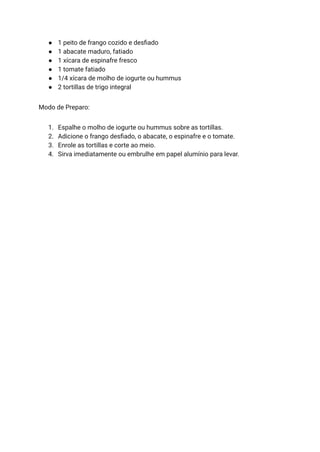 ● 1 peito de frango cozido e desfiado
● 1 abacate maduro, fatiado
● 1 xícara de espinafre fresco
● 1 tomate fatiado
● 1/4 xícara de molho de iogurte ou hummus
● 2 tortillas de trigo integral
Modo de Preparo:
1. Espalhe o molho de iogurte ou hummus sobre as tortillas.
2. Adicione o frango desfiado, o abacate, o espinafre e o tomate.
3. Enrole as tortillas e corte ao meio.
4. Sirva imediatamente ou embrulhe em papel alumínio para levar.
 