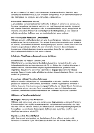 de autonomia econômica está profundamente enraizada nas filosofias libertárias e em
conceitos de liberdade individual, que enfatizam a importância de um sistema financeiro que
não é controlado por entidades governamentais ou corporativas.
Privacidade e Autonomia Pessoal
A privacidade é outro conceito central na filosofia do Bitcoin. A criptomoeda oferece uma
forma de transacionar e armazenar valor com um nível de anonimato que não é possível
nos sistemas financeiros tradicionais. Para muitos defensores do Bitcoin, a capacidade de
manter a privacidade financeira é essencial para a liberdade pessoal, e essa filosofia é
refletida na estrutura do Bitcoin e na tecnologia blockchain que o sustenta.
Desconfiança das Instituições Centralizadas
O Bitcoin também está fundamentado em uma desconfiança das instituições centralizadas.
A ideia de que bancos e governos podem abusar de seu poder para manipular a economia
ou invadir a privacidade dos cidadãos é uma preocupação filosófica central para muitos dos
criadores e apoiadores do Bitcoin. Ao criar um sistema financeiro descentralizado e
transparente, o Bitcoin busca minimizar a necessidade de confiar em instituições que
historicamente têm um histórico de abuso ou falhas.
Influências Filosóficas no Desenvolvimento do Bitcoin
Libertarianismo e a Visão de Mercado Livre
O libertarianismo, com seu foco na liberdade individual e no mercado livre, teve uma
influência significativa no desenvolvimento do Bitcoin. Muitos dos primeiros defensores e
desenvolvedores do Bitcoin foram inspirados por ideais libertários, que enfatizam a
importância da autonomia econômica e da limitação do papel do governo na vida das
pessoas. Esses princípios estão refletidos na estrutura descentralizada do Bitcoin e em seu
modelo de governança.
Pensadores e Ideias Filosóficas Relevantes
O Bitcoin também é influenciado por pensadores que exploraram conceitos de dinheiro,
privacidade e liberdade. Por exemplo, as ideias de Friedrich Hayek sobre o dinheiro e o
sistema financeiro livre desempenham um papel na filosofia por trás do Bitcoin. Além disso,
os escritos de autores como Ayn Rand, que enfatizam o valor do individualismo e da
autonomia, também ressoam com as filosofias dos criadores e apoiadores do Bitcoin.
O Bitcoin e a Transformação Social
Mudança na Percepção da Privacidade
O Bitcoin está promovendo uma nova compreensão da privacidade no contexto financeiro.
Em um mundo onde a vigilância governamental e o monitoramento corporativo são cada
vez mais comuns, o Bitcoin oferece uma alternativa que permite às pessoas proteger suas
transações e sua identidade. Esse aspecto do Bitcoin está ajudando a redefinir o que
significa privacidade no século XXI.
Impulsionando o Ativismo Digital
Além de promover a privacidade e a liberdade econômica, o Bitcoin também está
incentivando o ativismo digital. Movimentos que defendem a liberdade de expressão, a
 