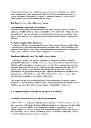 proteção de direitos civis e a resistência a regimes opressivos estão adotando o Bitcoin
como uma ferramenta para alcançar seus objetivos. O Bitcoin oferece uma maneira de
realizar transações financeiras de forma segura e resistente à censura, tornando-o um
recurso valioso para ativistas e defensores de direitos.
Desafios Filosóficos e Considerações Futuras
Equilíbrio entre Privacidade e Transparência
Embora o Bitcoin ofereça um nível de privacidade superior ao dos sistemas financeiros
tradicionais, também enfrenta o desafio de equilibrar a privacidade com a necessidade de
transparência. A natureza pública da blockchain pode permitir rastrear transações, o que
levanta questões sobre como manter a privacidade enquanto se garante a integridade do
sistema.
A Influência das Filosofias Dominantes
À medida que o Bitcoin se torna mais mainstream, há um debate sobre como as filosofias
que fundamentam seu desenvolvimento influenciam sua evolução futura. A influência das
filosofias dominantes, incluindo novas ideias sobre regulação e governança, pode moldar a
direção futura do Bitcoin e como ele será integrado na economia global.
Conclusão: A Filosofia como Pilar do Movimento Bitcoin
O Bitcoin não é apenas uma inovação tecnológica; é também um reflexo de profundas
questões filosóficas sobre liberdade, privacidade e autonomia. As ideias que fundamentam
o Bitcoin estão moldando seu desenvolvimento e impacto, desde a criação de um sistema
financeiro descentralizado até a promoção de uma nova compreensão da privacidade. À
medida que o Bitcoin continua a evoluir, as filosofias que o inspiraram continuarão a
desempenhar um papel crucial em seu futuro. Compreender essas ideias é essencial para
qualquer pessoa interessada em como o Bitcoin está moldando o mundo e o que isso
significa para a liberdade e a privacidade no século XXI.
Este esboço oferece uma análise detalhada do papel da filosofia no movimento Bitcoin,
mantendo um tom amigável e acessível. Ele visa ajudar os leitores a compreender as ideias
filosóficas que influenciam o Bitcoin e seu impacto na sociedade e na economia.
6. O Impacto do Bitcoin na Política e Regulação Financeira
Introdução ao Impacto Político e Regulatória do Bitcoin
O Bitcoin, desde seu surgimento, não apenas revolucionou o setor financeiro, mas também
gerou uma série de debates e desafios políticos e regulatórios. À medida que a criptomoeda
ganha popularidade e adoção global, sua influência sobre as políticas financeiras e
regulatórias se torna cada vez mais evidente. Neste artigo, vamos explorar como o Bitcoin
está moldando o cenário político e regulatório, e quais são as implicações para o futuro da
regulamentação financeira e da política monetária.
 