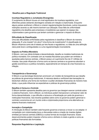 Desafios para a Regulação Tradicional
Incerteza Regulatória e Jurisdições Divergentes
O surgimento do Bitcoin trouxe um nível significativo de incerteza regulatória, com
diferentes países adotando abordagens variadas em relação à criptomoeda. Enquanto
alguns países acolheram o Bitcoin e criaram regulamentações favoráveis, outros impuseram
restrições severas ou até mesmo baniram sua utilização. Essa falta de uniformidade
regulatória cria desafios para empresas e investidores que operam no espaço das
criptomoedas e para governos que tentam controlar e gerenciar o impacto do Bitcoin.
Dificuldade de Classificação
Uma das dificuldades enfrentadas pelos reguladores é classificar o Bitcoin de maneira
adequada. É uma moeda? Um ativo? Uma forma de investimento? A classificação do
Bitcoin influencia como ele é tratado por leis fiscais e regulatórias, e a falta de uma definição
clara pode levar a ambiguidades e a uma regulamentação inconsistente.
Impacto na Política Monetária
O Bitcoin, com sua oferta limitada e descentralizada, desafia os modelos tradicionais de
política monetária. Em contraste com as moedas fiduciárias que podem ser emitidas e
ajustadas pelos bancos centrais, o Bitcoin possui um suprimento fixo de 21 milhões de
moedas. Isso pode influenciar a forma como os bancos centrais e os governos abordam a
gestão econômica e a política monetária, especialmente em tempos de crise financeira ou
inflação.
Transparência e Governança
O Bitcoin e sua tecnologia blockchain promovem um modelo de transparência que desafia
as práticas de governança tradicionais. A natureza aberta e verificável das transações na
blockchain oferece uma forma de monitorar e auditar atividades financeiras de maneira mais
direta, o que pode influenciar as expectativas e práticas de governança pública.
Desafios à Censura e Controle
O Bitcoin também apresenta desafios para os governos que desejam exercer controle sobre
o sistema financeiro. Com o Bitcoin, os indivíduos podem transacionar e armazenar valor de
forma descentralizada, o que dificulta a censura e a fiscalização por parte de governos e
instituições financeiras. Isso levanta questões sobre como os governos podem gerenciar e
controlar a economia em um mundo onde a criptomoeda proporciona uma alternativa ao
sistema financeiro tradicional.
Inovação e Competição
A introdução do Bitcoin também está forçando governos e bancos a inovar e a se adaptar. A
competição com criptomoedas levou a discussões sobre a criação de moedas digitais
emitidas por bancos centrais (CBDCs) e outras formas de inovação financeira. Esses
desenvolvimentos podem impactar a forma como o dinheiro é criado e gerido e como as
políticas financeiras são formuladas.
Respostas Regulatórias e Legislação
 