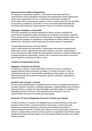 Desenvolvimento de Marcos Regulatórios
Em resposta ao crescimento do Bitcoin, muitos países estão desenvolvendo e
implementando marcos regulatórios específicos para criptomoedas. Esses regulamentos
podem incluir regras sobre a troca e a custódia de criptomoedas, requisitos de
conformidade para as empresas que operam no setor, e políticas para lidar com questões
de segurança e proteção ao consumidor. A forma como essas regulamentações são
formuladas pode influenciar o desenvolvimento futuro do mercado de criptomoedas.
Regulação e Proteção ao Consumidor
Uma parte significativa da resposta regulatória ao Bitcoin envolve a proteção dos
consumidores. Reguladores estão preocupados com questões como fraudes, esquemas
Ponzi e segurança dos investimentos em criptomoedas. As regulamentações estão sendo
projetadas para proteger os investidores e consumidores de práticas desleais e para
garantir que o mercado de criptomoedas opere de maneira segura e transparente.
**Colaboração Internacional e Normas Globais**
Dado o caráter global das criptomoedas, a colaboração internacional é essencial para
desenvolver normas e regulamentos que sejam eficazes e coerentes. Organizações e
fóruns internacionais estão trabalhando para estabelecer diretrizes e melhores práticas para
a regulamentação de criptomoedas, visando criar um ambiente mais estável e previsível
para investidores e empresas em todo o mundo.
Desafios e Considerações Futuras
Adaptação e Evolução das Políticas
À medida que o Bitcoin e outras criptomoedas continuam a evoluir, as políticas e
regulamentações também precisarão se adaptar. A inovação constante no setor de
criptomoedas pode levar a novos desafios regulatórios e exigir ajustes nas políticas
existentes para abordar questões emergentes e garantir a proteção e integridade do
sistema financeiro.
Equilíbrio entre Inovação e Controle
Um dos maiores desafios para os reguladores será encontrar um equilíbrio entre permitir a
inovação e garantir o controle e a proteção adequados. A regulamentação deve incentivar o
desenvolvimento e a adoção de novas tecnologias, enquanto protege os investidores e a
integridade do sistema financeiro. Esse equilíbrio será crucial para o futuro da
regulamentação financeira no contexto das criptomoedas.
Conclusão: O Futuro da Regulação Financeira e Política com o Bitcoin
O impacto do Bitcoin na política e na regulação financeira está moldando a forma como
pensamos sobre dinheiro, controle econômico e governança. A criptomoeda está
desafiando os sistemas tradicionais e forçando uma reavaliação das políticas e
regulamentações financeiras. À medida que o Bitcoin e outras criptomoedas continuam a
crescer e se desenvolver, a maneira como os governos e reguladores responderão a esses
desafios será fundamental para definir o futuro da regulamentação financeira e do sistema
econômico global.
 