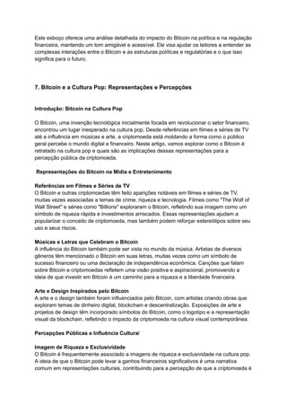 Este esboço oferece uma análise detalhada do impacto do Bitcoin na política e na regulação
financeira, mantendo um tom amigável e acessível. Ele visa ajudar os leitores a entender as
complexas interações entre o Bitcoin e as estruturas políticas e regulatórias e o que isso
significa para o futuro.
7. Bitcoin e a Cultura Pop: Representações e Percepções
Introdução: Bitcoin na Cultura Pop
O Bitcoin, uma invenção tecnológica inicialmente focada em revolucionar o setor financeiro,
encontrou um lugar inesperado na cultura pop. Desde referências em filmes e séries de TV
até a influência em músicas e arte, a criptomoeda está moldando a forma como o público
geral percebe o mundo digital e financeiro. Neste artigo, vamos explorar como o Bitcoin é
retratado na cultura pop e quais são as implicações dessas representações para a
percepção pública da criptomoeda.
Representações do Bitcoin na Mídia e Entretenimento
Referências em Filmes e Séries de TV
O Bitcoin e outras criptomoedas têm feito aparições notáveis em filmes e séries de TV,
muitas vezes associadas a temas de crime, riqueza e tecnologia. Filmes como "The Wolf of
Wall Street" e séries como "Billions" exploraram o Bitcoin, refletindo sua imagem como um
símbolo de riqueza rápida e investimentos arriscados. Essas representações ajudam a
popularizar o conceito de criptomoeda, mas também podem reforçar estereótipos sobre seu
uso e seus riscos.
Músicas e Letras que Celebram o Bitcoin
A influência do Bitcoin também pode ser vista no mundo da música. Artistas de diversos
gêneros têm mencionado o Bitcoin em suas letras, muitas vezes como um símbolo de
sucesso financeiro ou uma declaração de independência econômica. Canções que falam
sobre Bitcoin e criptomoedas refletem uma visão positiva e aspiracional, promovendo a
ideia de que investir em Bitcoin é um caminho para a riqueza e a liberdade financeira.
Arte e Design Inspirados pelo Bitcoin
A arte e o design também foram influenciados pelo Bitcoin, com artistas criando obras que
exploram temas de dinheiro digital, blockchain e descentralização. Exposições de arte e
projetos de design têm incorporado símbolos do Bitcoin, como o logotipo e a representação
visual da blockchain, refletindo o impacto da criptomoeda na cultura visual contemporânea.
Percepções Públicas e Influência Cultural
Imagem de Riqueza e Exclusividade
O Bitcoin é frequentemente associado a imagens de riqueza e exclusividade na cultura pop.
A ideia de que o Bitcoin pode levar a ganhos financeiros significativos é uma narrativa
comum em representações culturais, contribuindo para a percepção de que a criptomoeda é
 