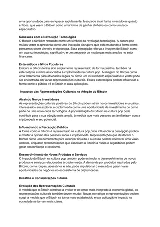 uma oportunidade para enriquecer rapidamente. Isso pode atrair tanto investidores quanto
críticos, que veem o Bitcoin como uma forma de ganhar dinheiro ou como um risco
especulativo.
Conexões com a Revolução Tecnológica
O Bitcoin é também retratado como um símbolo da revolução tecnológica. A cultura pop
muitas vezes o apresenta como uma inovação disruptiva que está mudando a forma como
pensamos sobre dinheiro e tecnologia. Essa percepção reforça a imagem do Bitcoin como
um avanço tecnológico significativo e um precursor de mudanças mais amplas no setor
financeiro.
Estereótipos e Mitos Populares
Embora o Bitcoin tenha sido amplamente representado de forma positiva, também há
estereótipos e mitos associados à criptomoeda na cultura pop. A imagem do Bitcoin como
uma ferramenta para atividades ilegais ou como um investimento especulativo e volátil pode
ser encontrada em várias representações culturais. Esses estereótipos podem influenciar a
forma como o público vê o Bitcoin e suas aplicações.
Impactos das Representações Culturais na Adoção do Bitcoin
Atraindo Novos Investidores
As representações culturais positivas do Bitcoin podem atrair novos investidores e usuários,
interessados em explorar a criptomoeda como uma oportunidade de investimento ou como
parte de uma nova onda tecnológica. A popularização do Bitcoin na cultura pop pode
contribuir para a sua adoção mais ampla, à medida que mais pessoas se familiarizam com a
criptomoeda e seu potencial.
Influenciando a Percepção Pública
A forma como o Bitcoin é representado na cultura pop pode influenciar a percepção pública
e moldar a opinião das pessoas sobre a criptomoeda. Representações que destacam o
Bitcoin como uma ferramenta para alcançar riqueza e sucesso podem incentivar uma visão
otimista, enquanto representações que associam o Bitcoin a riscos e ilegalidades podem
gerar desconfiança e ceticismo.
Desenvolvimento de Novos Produtos e Serviços
O impacto do Bitcoin na cultura pop também pode estimular o desenvolvimento de novos
produtos e serviços relacionados à criptomoeda. A demanda por produtos inspirados pelo
Bitcoin, como roupas, acessórios e arte, pode impulsionar o mercado e gerar novas
oportunidades de negócios no ecossistema de criptomoedas.
Desafios e Considerações Futuras
Evolução das Representações Culturais
À medida que o Bitcoin continua a evoluir e se tornar mais integrado à economia global, as
representações culturais também devem mudar. Novas narrativas e representações podem
surgir à medida que o Bitcoin se torna mais estabelecido e sua aplicação e impacto na
sociedade se tornam mais claros.
 
