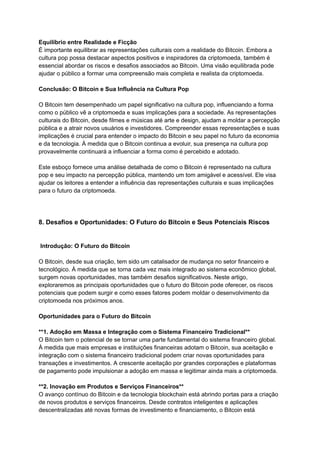 Equilíbrio entre Realidade e Ficção
É importante equilibrar as representações culturais com a realidade do Bitcoin. Embora a
cultura pop possa destacar aspectos positivos e inspiradores da criptomoeda, também é
essencial abordar os riscos e desafios associados ao Bitcoin. Uma visão equilibrada pode
ajudar o público a formar uma compreensão mais completa e realista da criptomoeda.
Conclusão: O Bitcoin e Sua Influência na Cultura Pop
O Bitcoin tem desempenhado um papel significativo na cultura pop, influenciando a forma
como o público vê a criptomoeda e suas implicações para a sociedade. As representações
culturais do Bitcoin, desde filmes e músicas até arte e design, ajudam a moldar a percepção
pública e a atrair novos usuários e investidores. Compreender essas representações e suas
implicações é crucial para entender o impacto do Bitcoin e seu papel no futuro da economia
e da tecnologia. À medida que o Bitcoin continua a evoluir, sua presença na cultura pop
provavelmente continuará a influenciar a forma como é percebido e adotado.
Este esboço fornece uma análise detalhada de como o Bitcoin é representado na cultura
pop e seu impacto na percepção pública, mantendo um tom amigável e acessível. Ele visa
ajudar os leitores a entender a influência das representações culturais e suas implicações
para o futuro da criptomoeda.
8. Desafios e Oportunidades: O Futuro do Bitcoin e Seus Potenciais Riscos
Introdução: O Futuro do Bitcoin
O Bitcoin, desde sua criação, tem sido um catalisador de mudança no setor financeiro e
tecnológico. À medida que se torna cada vez mais integrado ao sistema econômico global,
surgem novas oportunidades, mas também desafios significativos. Neste artigo,
exploraremos as principais oportunidades que o futuro do Bitcoin pode oferecer, os riscos
potenciais que podem surgir e como esses fatores podem moldar o desenvolvimento da
criptomoeda nos próximos anos.
Oportunidades para o Futuro do Bitcoin
**1. Adoção em Massa e Integração com o Sistema Financeiro Tradicional**
O Bitcoin tem o potencial de se tornar uma parte fundamental do sistema financeiro global.
À medida que mais empresas e instituições financeiras adotam o Bitcoin, sua aceitação e
integração com o sistema financeiro tradicional podem criar novas oportunidades para
transações e investimentos. A crescente aceitação por grandes corporações e plataformas
de pagamento pode impulsionar a adoção em massa e legitimar ainda mais a criptomoeda.
**2. Inovação em Produtos e Serviços Financeiros**
O avanço contínuo do Bitcoin e da tecnologia blockchain está abrindo portas para a criação
de novos produtos e serviços financeiros. Desde contratos inteligentes e aplicações
descentralizadas até novas formas de investimento e financiamento, o Bitcoin está
 