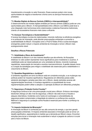 impulsionando a inovação no setor financeiro. Esses avanços podem criar novas
oportunidades de negócio e transformar a forma como os serviços financeiros são
prestados.
**3. Moedas Digitais de Bancos Centrais (CBDCs) e Interoperabilidade**
O desenvolvimento de moedas digitais emitidas por bancos centrais (CBDCs) pode ser uma
oportunidade para o Bitcoin. A interoperabilidade entre o Bitcoin e as CBDCs pode levar a
uma integração mais harmoniosa entre criptomoedas e sistemas financeiros tradicionais,
criando um ecossistema financeiro mais coeso e eficiente.
**4. Avanços Tecnológicos e Sustentabilidade**
O avanço tecnológico na área de criptomoedas, incluindo melhorias na eficiência energética
e no protocolo de mineração, pode abordar preocupações ambientais e aumentar a
sustentabilidade do Bitcoin. Inovações como o Proof of Stake (PoS) e outras tecnologias
emergentes podem reduzir o impacto ambiental da mineração e tornar o Bitcoin mais
ecologicamente viável.
Desafios e Riscos Potenciais
**1. Volatilidade e Risco de Investimento**
A volatilidade do Bitcoin é um dos maiores desafios que ele enfrenta. As flutuações
drásticas no valor podem representar riscos significativos para investidores e usuários. A
volatilidade pode ser desencadeada por uma variedade de fatores, incluindo mudanças
regulatórias, especulação de mercado e eventos macroeconômicos. A gestão desses riscos
e a criação de estratégias para mitigar a volatilidade são essenciais para a estabilidade e o
crescimento do Bitcoin.
**2. Questões Regulatórias e Jurídicas**
O ambiente regulatório em torno do Bitcoin está em constante evolução, e as mudanças nas
políticas podem ter impactos significativos. Reguladores em diferentes países estão
adotando abordagens variadas para lidar com o Bitcoin, desde restrições severas até
regulamentações favoráveis. A incerteza regulatória e a possibilidade de novas
regulamentações podem afetar a adoção e a operação do Bitcoin em diferentes jurisdições.
**3. Segurança e Proteção Contra Fraudes**
A segurança continua a ser uma preocupação crucial para o Bitcoin. Embora a tecnologia
blockchain ofereça um alto nível de segurança, o Bitcoin não está imune a fraudes e
ataques cibernéticos. Incidentes como hacks em exchanges e vulnerabilidades de
segurança podem comprometer a integridade do sistema e a confiança dos usuários.
Melhorar a segurança e a proteção contra fraudes é essencial para manter a confiança na
criptomoeda.
**4. Impacto Ambiental da Mineração**
A mineração de Bitcoin é conhecida por seu alto consumo de energia, o que tem gerado
preocupações ambientais. O impacto ambiental associado à mineração pode se tornar um
desafio significativo, especialmente à medida que a demanda por Bitcoin cresce. Encontrar
soluções para tornar a mineração mais sustentável e reduzir a pegada de carbono é crucial
para o futuro do Bitcoin.
 