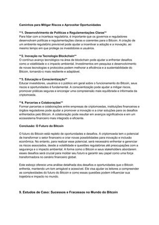 Caminhos para Mitigar Riscos e Aproveitar Oportunidades
**1. Desenvolvimento de Políticas e Regulamentações Claras**
Para lidar com a incerteza regulatória, é importante que os governos e reguladores
desenvolvam políticas e regulamentações claras e coerentes para o Bitcoin. A criação de
um ambiente regulatório previsível pode ajudar a incentivar a adoção e a inovação, ao
mesmo tempo em que protege os investidores e usuários.
**2. Inovação na Tecnologia Blockchain**
O contínuo avanço tecnológico na área de blockchain pode ajudar a enfrentar desafios
como a volatilidade e o impacto ambiental. Investimentos em pesquisa e desenvolvimento
de novas tecnologias e protocolos podem melhorar a eficiência e a sustentabilidade do
Bitcoin, tornando-o mais resiliente e adaptável.
**3. Educação e Conscientização**
Educar investidores, usuários e o público em geral sobre o funcionamento do Bitcoin, seus
riscos e oportunidades é fundamental. A conscientização pode ajudar a mitigar riscos,
promover práticas seguras e encorajar uma compreensão mais equilibrada e informada da
criptomoeda.
**4. Parcerias e Colaborações**
Formar parcerias e colaborações entre empresas de criptomoedas, instituições financeiras e
órgãos reguladores pode ajudar a promover a inovação e a criar soluções para os desafios
enfrentados pelo Bitcoin. A colaboração pode resultar em avanços significativos e em um
ecossistema financeiro mais integrado e eficiente.
Conclusão: O Futuro do Bitcoin
O futuro do Bitcoin está repleto de oportunidades e desafios. A criptomoeda tem o potencial
de transformar o setor financeiro e criar novas possibilidades para inovação e inclusão
econômica. No entanto, para realizar esse potencial, será necessário enfrentar e gerenciar
os riscos associados, desde a volatilidade e questões regulatórias até preocupações com a
segurança e o impacto ambiental. A forma como o Bitcoin e seus stakeholders abordarem
esses desafios será crucial para moldar seu futuro e garantir seu papel como uma força
transformadora no cenário financeiro global.
Este esboço oferece uma análise detalhada dos desafios e oportunidades que o Bitcoin
enfrenta, mantendo um tom amigável e acessível. Ele visa ajudar os leitores a compreender
as complexidades do futuro do Bitcoin e como essas questões podem influenciar sua
trajetória e impacto no mundo.
9. Estudos de Caso: Sucessos e Fracassos no Mundo do Bitcoin
 