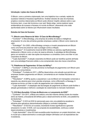 Introdução: Lições dos Casos de Bitcoin
O Bitcoin, como a primeira criptomoeda, tem uma trajetória rica e variada, repleta de
sucessos notáveis e fracassos significativos. Analisar estudos de caso de empresas,
projetos e eventos relacionados ao Bitcoin pode oferecer insights valiosos sobre o que
funcionou bem, o que não funcionou e por quê. Neste artigo, vamos explorar casos
emblemáticos de sucesso e fracasso no mundo do Bitcoin, oferecendo uma visão
aprofundada sobre os fatores que influenciaram esses resultados.
Estudos de Caso de Sucesso
**1. Bitcoin como Reserva de Valor: O Caso da MicroStrategy**
- **Contexto**: A MicroStrategy, uma empresa de análise de dados e inteligência
empresarial, foi uma das primeiras grandes empresas a adotar o Bitcoin como reserva de
valor.
- **Estratégia**: Em 2020, a MicroStrategy começou a investir pesadamente em Bitcoin
como uma forma de preservar valor e proteger contra a inflação.
- **Resultados**: O investimento inicial de $250 milhões se valorizou significativamente,
destacando o Bitcoin como um ativo de reserva eficiente. A estratégia de MicroStrategy
gerou um aumento no valor das ações da empresa e a consolidou como uma líder no uso
corporativo do Bitcoin.
- **Lição Aprendida**: A adoção corporativa do Bitcoin pode ser benéfica quando alinhada
com uma estratégia financeira sólida e uma compreensão clara dos riscos e benefícios.
**2. Plataforma de Pagamentos: O Caso da BitPay**
- **Contexto**: A BitPay é uma das pioneiras na facilitação de pagamentos com Bitcoin para
empresas e consumidores.
- **Estratégia**: Fundada em 2011, a BitPay desenvolveu uma solução que permite que
empresas aceitem pagamentos em Bitcoin, convertendo-os em moedas fiduciárias se
desejado.
- **Resultados**: A BitPay ajudou a popularizar o uso do Bitcoin em transações comerciais e
expandiu seu alcance para incluir grandes empresas, como a Microsoft e a Newegg. A
empresa se tornou um líder no setor de pagamentos com criptomoedas.
- **Lição Aprendida**: A adaptação das tecnologias de pagamento ao Bitcoin pode facilitar a
adoção generalizada e melhorar a aceitação da criptomoeda no mercado mainstream.
**3. ICO Bem-Sucedido: O Caso da Block.one e o Lançamento do EOS**
- **Contexto**: Em 2017, a Block.one realizou uma das maiores ofertas iniciais de moedas
(ICO) da história, arrecadando $4 bilhões para o desenvolvimento do EOS, uma plataforma
de blockchain.
- **Estratégia**: O ICO do EOS foi estruturado para criar uma plataforma escalável e
eficiente para aplicativos descentralizados (dApps) e contratos inteligentes.
- **Resultados**: O ICO foi um sucesso, levantando fundos significativos e gerando
entusiasmo no setor. O EOS, com sua proposta de escalabilidade, continuou a atrair
desenvolvedores e investimentos.
- **Lição Aprendida**: Uma ICO bem-sucedida pode impulsionar um projeto blockchain, mas
é crucial que o desenvolvimento e a execução estejam alinhados com as expectativas dos
investidores.
 
