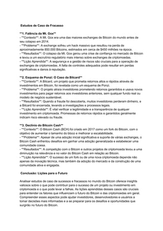 Estudos de Caso de Fracasso
**1. Falência da Mt. Gox**
- **Contexto**: A Mt. Gox era uma das maiores exchanges de Bitcoin do mundo antes de
seu colapso em 2014.
- **Problema**: A exchange sofreu um hack massivo que resultou na perda de
aproximadamente 850.000 Bitcoins, estimados em cerca de $450 milhões na época.
- **Resultados**: O colapso da Mt. Gox gerou uma crise de confiança no mercado de Bitcoin
e levou a um escrutínio regulatório mais intenso sobre exchanges de criptomoedas.
- **Lição Aprendida**: A segurança e a gestão de riscos são cruciais para a operação de
exchanges de criptomoedas. A falta de controles adequados pode resultar em perdas
significativas e danos à reputação.
**2. Esquema de Ponzi: O Caso da Bitcard**
- **Contexto**: A Bitcard, um projeto que prometia retornos altos e rápidos através de
investimentos em Bitcoin, foi revelada como um esquema de Ponzi.
- **Problema**: O projeto atraía investidores prometendo retornos garantidos e usava novos
investimentos para pagar retornos aos investidores anteriores, sem qualquer fundo real ou
modelo de negócio sustentável.
- **Resultados**: Quando a fraude foi descoberta, muitos investidores perderam dinheiro, e
a Bitcard foi encerrada, levando a investigações e processos legais.
- **Lição Aprendida**: É vital verificar a legitimidade e a transparência de qualquer
investimento em criptomoeda. Promessas de retornos rápidos e garantidos geralmente
indicam risco elevado ou fraude.
**3. Declínio do Bitcoin Cash**
- **Contexto**: O Bitcoin Cash (BCH) foi criado em 2017 como um fork do Bitcoin, com o
objetivo de aumentar o tamanho do bloco e melhorar a escalabilidade.
- **Problema**: Apesar de uma adoção inicial significativa e suporte de várias exchanges, o
Bitcoin Cash enfrentou desafios em ganhar uma adoção generalizada e estabelecer uma
comunidade coesa.
- **Resultados**: A competição com o Bitcoin e outros projetos de criptomoeda levou a uma
diminuição na relevância e no valor do Bitcoin Cash em relação ao Bitcoin.
- **Lição Aprendida**: O sucesso de um fork ou de uma nova criptomoeda depende não
apenas da inovação técnica, mas também da adoção do mercado e da construção de uma
comunidade ativa e engajada.
Conclusão: Lições para o Futuro
Analisar estudos de caso de sucessos e fracassos no mundo do Bitcoin oferece insights
valiosos sobre o que pode contribuir para o sucesso de um projeto ou investimento em
criptomoeda e o que pode levar a falhas. As lições aprendidas desses casos são cruciais
para entender os fatores que influenciam o futuro do Bitcoin e das criptomoedas em geral.
Compreender esses aspectos pode ajudar investidores, desenvolvedores e usuários a
tomar decisões mais informadas e a se preparar para os desafios e oportunidades que
surgirão no futuro do Bitcoin.
 