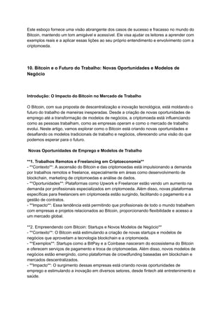 Este esboço fornece uma visão abrangente dos casos de sucesso e fracasso no mundo do
Bitcoin, mantendo um tom amigável e acessível. Ele visa ajudar os leitores a aprender com
exemplos reais e a aplicar essas lições ao seu próprio entendimento e envolvimento com a
criptomoeda.
10. Bitcoin e o Futuro do Trabalho: Novas Oportunidades e Modelos de
Negócio
Introdução: O Impacto do Bitcoin no Mercado de Trabalho
O Bitcoin, com sua proposta de descentralização e inovação tecnológica, está moldando o
futuro do trabalho de maneiras inesperadas. Desde a criação de novas oportunidades de
emprego até a transformação de modelos de negócios, a criptomoeda está influenciando
como as pessoas trabalham, como as empresas operam e como o mercado de trabalho
evolui. Neste artigo, vamos explorar como o Bitcoin está criando novas oportunidades e
desafiando os modelos tradicionais de trabalho e negócios, oferecendo uma visão do que
podemos esperar para o futuro.
Novas Oportunidades de Emprego e Modelos de Trabalho
**1. Trabalhos Remotos e Freelancing em Criptoeconomia**
- **Contexto**: A ascensão do Bitcoin e das criptomoedas está impulsionando a demanda
por trabalhos remotos e freelance, especialmente em áreas como desenvolvimento de
blockchain, marketing de criptomoedas e análise de dados.
- **Oportunidades**: Plataformas como Upwork e Freelancer estão vendo um aumento na
demanda por profissionais especializados em criptomoeda. Além disso, novas plataformas
específicas para freelancers em criptomoeda estão surgindo, facilitando o pagamento e a
gestão de contratos.
- **Impacto**: Essa tendência está permitindo que profissionais de todo o mundo trabalhem
com empresas e projetos relacionados ao Bitcoin, proporcionando flexibilidade e acesso a
um mercado global.
**2. Empreendendo com Bitcoin: Startups e Novos Modelos de Negócio**
- **Contexto**: O Bitcoin está estimulando a criação de novas startups e modelos de
negócios que aproveitam a tecnologia blockchain e a criptomoeda.
- **Exemplos**: Startups como a BitPay e a Coinbase nasceram do ecossistema do Bitcoin
e oferecem serviços de pagamento e troca de criptomoedas. Além disso, novos modelos de
negócios estão emergindo, como plataformas de crowdfunding baseadas em blockchain e
mercados descentralizados.
- **Impacto**: O surgimento dessas empresas está criando novas oportunidades de
emprego e estimulando a inovação em diversos setores, desde fintech até entretenimento e
saúde.
 