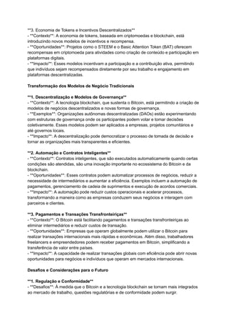 **3. Economia de Tokens e Incentivos Descentralizados**
- **Contexto**: A economia de tokens, baseada em criptomoedas e blockchain, está
introduzindo novos modelos de incentivos e recompensa.
- **Oportunidades**: Projetos como o STEEM e o Basic Attention Token (BAT) oferecem
recompensas em criptomoeda para atividades como criação de conteúdo e participação em
plataformas digitais.
- **Impacto**: Esses modelos incentivam a participação e a contribuição ativa, permitindo
que indivíduos sejam recompensados diretamente por seu trabalho e engajamento em
plataformas descentralizadas.
Transformação dos Modelos de Negócio Tradicionais
**1. Descentralização e Modelos de Governança**
- **Contexto**: A tecnologia blockchain, que sustenta o Bitcoin, está permitindo a criação de
modelos de negócios descentralizados e novas formas de governança.
- **Exemplos**: Organizações autônomas descentralizadas (DAOs) estão experimentando
com estruturas de governança onde os participantes podem votar e tomar decisões
coletivamente. Esses modelos podem ser aplicados a empresas, projetos comunitários e
até governos locais.
- **Impacto**: A descentralização pode democratizar o processo de tomada de decisão e
tornar as organizações mais transparentes e eficientes.
**2. Automação e Contratos Inteligentes**
- **Contexto**: Contratos inteligentes, que são executados automaticamente quando certas
condições são atendidas, são uma inovação importante no ecossistema do Bitcoin e da
blockchain.
- **Oportunidades**: Esses contratos podem automatizar processos de negócios, reduzir a
necessidade de intermediários e aumentar a eficiência. Exemplos incluem a automação de
pagamentos, gerenciamento de cadeia de suprimentos e execução de acordos comerciais.
- **Impacto**: A automação pode reduzir custos operacionais e acelerar processos,
transformando a maneira como as empresas conduzem seus negócios e interagem com
parceiros e clientes.
**3. Pagamentos e Transações Transfronteiriças**
- **Contexto**: O Bitcoin está facilitando pagamentos e transações transfronteiriças ao
eliminar intermediários e reduzir custos de transação.
- **Oportunidades**: Empresas que operam globalmente podem utilizar o Bitcoin para
realizar transações internacionais mais rápidas e econômicas. Além disso, trabalhadores
freelancers e empreendedores podem receber pagamentos em Bitcoin, simplificando a
transferência de valor entre países.
- **Impacto**: A capacidade de realizar transações globais com eficiência pode abrir novas
oportunidades para negócios e indivíduos que operam em mercados internacionais.
Desafios e Considerações para o Futuro
**1. Regulação e Conformidade**
- **Desafios**: À medida que o Bitcoin e a tecnologia blockchain se tornam mais integrados
ao mercado de trabalho, questões regulatórias e de conformidade podem surgir.
 