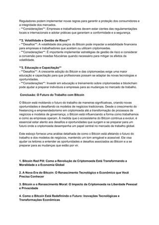 Reguladores podem implementar novas regras para garantir a proteção dos consumidores e
a integridade dos mercados.
- **Considerações**: Empresas e trabalhadores devem estar cientes das regulamentações
locais e internacionais e adotar práticas que garantam a conformidade e a segurança.
**2. Volatilidade e Gestão de Risco**
- **Desafios**: A volatilidade dos preços do Bitcoin pode impactar a estabilidade financeira
para empresas e trabalhadores que aceitam ou utilizam criptomoedas.
- **Considerações**: É importante implementar estratégias de gestão de risco e considerar
a conversão para moedas fiduciárias quando necessário para mitigar os efeitos da
volatilidade.
**3. Educação e Capacitação**
- **Desafios**: A crescente adoção do Bitcoin e das criptomoedas exige uma maior
educação e capacitação para que profissionais possam se adaptar às novas tecnologias e
oportunidades.
- **Considerações**: Investir em educação e treinamento sobre criptomoedas e blockchain
pode ajudar a preparar indivíduos e empresas para as mudanças no mercado de trabalho.
Conclusão: O Futuro do Trabalho com Bitcoin
O Bitcoin está moldando o futuro do trabalho de maneiras significativas, criando novas
oportunidades e desafiando os modelos de negócios tradicionais. Desde o crescimento do
freelancing e empreendedorismo em criptomoeda até a transformação de processos de
negócios e modelos de governança, o Bitcoin está influenciando a forma como trabalhamos
e como as empresas operam. À medida que o ecossistema do Bitcoin continua a evoluir, é
essencial estar atento aos desafios e oportunidades que surgem e se preparar para um
futuro onde a criptomoeda desempenha um papel central no mercado de trabalho global.
Este esboço fornece uma análise detalhada de como o Bitcoin está afetando o futuro do
trabalho e dos modelos de negócios, mantendo um tom amigável e acessível. Ele visa
ajudar os leitores a entender as oportunidades e desafios associados ao Bitcoin e a se
preparar para as mudanças que estão por vir.
1. Bitcoin Red Pill: Como a Revolução da Criptomoeda Está Transformando a
Moralidade e a Economia Global
2. A Nova Era do Bitcoin: O Renascimento Tecnológico e Econômico que Você
Precisa Conhecer
3. Bitcoin e o Renascimento Moral: O Impacto da Criptomoeda na Liberdade Pessoal
e Privacidade
4. Como o Bitcoin Está Redefinindo o Futuro: Inovações Tecnológicas e
Transformações Econômicas
 