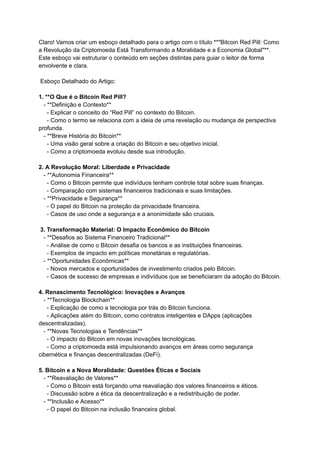 Claro! Vamos criar um esboço detalhado para o artigo com o título **"Bitcoin Red Pill: Como
a Revolução da Criptomoeda Está Transformando a Moralidade e a Economia Global"**.
Este esboço vai estruturar o conteúdo em seções distintas para guiar o leitor de forma
envolvente e clara.
Esboço Detalhado do Artigo:
1. **O Que é o Bitcoin Red Pill?
- **Definição e Contexto**
- Explicar o conceito do “Red Pill” no contexto do Bitcoin.
- Como o termo se relaciona com a ideia de uma revelação ou mudança de perspectiva
profunda.
- **Breve História do Bitcoin**
- Uma visão geral sobre a criação do Bitcoin e seu objetivo inicial.
- Como a criptomoeda evoluiu desde sua introdução.
2. A Revolução Moral: Liberdade e Privacidade
- **Autonomia Financeira**
- Como o Bitcoin permite que indivíduos tenham controle total sobre suas finanças.
- Comparação com sistemas financeiros tradicionais e suas limitações.
- **Privacidade e Segurança**
- O papel do Bitcoin na proteção da privacidade financeira.
- Casos de uso onde a segurança e a anonimidade são cruciais.
3. Transformação Material: O Impacto Econômico do Bitcoin
- **Desafios ao Sistema Financeiro Tradicional**
- Análise de como o Bitcoin desafia os bancos e as instituições financeiras.
- Exemplos de impacto em políticas monetárias e regulatórias.
- **Oportunidades Econômicas**
- Novos mercados e oportunidades de investimento criados pelo Bitcoin.
- Casos de sucesso de empresas e indivíduos que se beneficiaram da adoção do Bitcoin.
4. Renascimento Tecnológico: Inovações e Avanços
- **Tecnologia Blockchain**
- Explicação de como a tecnologia por trás do Bitcoin funciona.
- Aplicações além do Bitcoin, como contratos inteligentes e DApps (aplicações
descentralizadas).
- **Novas Tecnologias e Tendências**
- O impacto do Bitcoin em novas inovações tecnológicas.
- Como a criptomoeda está impulsionando avanços em áreas como segurança
cibernética e finanças descentralizadas (DeFi).
5. Bitcoin e a Nova Moralidade: Questões Éticas e Sociais
- **Reavaliação de Valores**
- Como o Bitcoin está forçando uma reavaliação dos valores financeiros e éticos.
- Discussão sobre a ética da descentralização e a redistribuição de poder.
- **Inclusão e Acesso**
- O papel do Bitcoin na inclusão financeira global.
 