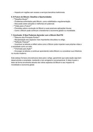 - Impacto em regiões sem acesso a serviços bancários tradicionais.
6. O Futuro do Bitcoin: Desafios e Oportunidades
- **Desafios Atuais**
- Problemas enfrentados pelo Bitcoin, como volatilidade e regulamentação.
- Discussão sobre soluções e melhorias em potencial.
- **Visão para o Futuro**
- Previsões sobre a evolução do Bitcoin e suas possíveis aplicações futuras.
- Como o Bitcoin pode continuar a transformar a economia global e a moralidade.
7. Conclusão: O Que Podemos Aprender com o Bitcoin Red Pill
- **Resumo dos Principais Pontos**
- Recapitulação dos aspectos mais importantes discutidos no artigo.
- **Reflexão Pessoal**
- Incentivar os leitores a refletir sobre como o Bitcoin pode impactar suas próprias vidas e
a sociedade como um todo.
- **Chamada para Ação**
- Encorajar os leitores a continuar aprendendo sobre Bitcoin e a considerar sua influência
no mundo moderno.
Este esboço fornece uma estrutura clara para o artigo, garantindo que cada seção seja bem
desenvolvida e conectada, mantendo o tom amigável e conversacional. A ideia é guiar o
leitor de forma envolvente através dos vários aspectos do Bitcoin e seu impacto na
moralidade e economia global.
 