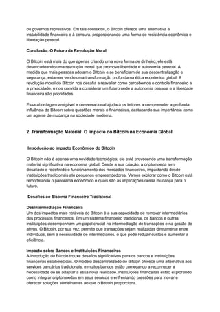 ou governos repressivos. Em tais contextos, o Bitcoin oferece uma alternativa à
instabilidade financeira e à censura, proporcionando uma forma de resistência econômica e
libertação pessoal.
Conclusão: O Futuro da Revolução Moral
O Bitcoin está mais do que apenas criando uma nova forma de dinheiro; ele está
desencadeando uma revolução moral que promove liberdade e autonomia pessoal. À
medida que mais pessoas adotam o Bitcoin e se beneficiam de sua descentralização e
segurança, estamos vendo uma transformação profunda na ética econômica global. A
revolução moral do Bitcoin nos desafia a reavaliar como percebemos o controle financeiro e
a privacidade, e nos convida a considerar um futuro onde a autonomia pessoal e a liberdade
financeira são prioridades.
Essa abordagem amigável e conversacional ajudará os leitores a compreender a profunda
influência do Bitcoin sobre questões morais e financeiras, destacando sua importância como
um agente de mudança na sociedade moderna.
2. Transformação Material: O Impacto do Bitcoin na Economia Global
Introdução ao Impacto Econômico do Bitcoin
O Bitcoin não é apenas uma novidade tecnológica; ele está provocando uma transformação
material significativa na economia global. Desde a sua criação, a criptomoeda tem
desafiado e redefinido o funcionamento dos mercados financeiros, impactando desde
instituições tradicionais até pequenos empreendedores. Vamos explorar como o Bitcoin está
remodelando o panorama econômico e quais são as implicações dessa mudança para o
futuro.
Desafios ao Sistema Financeiro Tradicional
Desintermediação Financeira
Um dos impactos mais notáveis do Bitcoin é a sua capacidade de remover intermediários
dos processos financeiros. Em um sistema financeiro tradicional, os bancos e outras
instituições desempenham um papel crucial na intermediação de transações e na gestão de
ativos. O Bitcoin, por sua vez, permite que transações sejam realizadas diretamente entre
indivíduos, sem a necessidade de intermediários, o que pode reduzir custos e aumentar a
eficiência.
Impacto sobre Bancos e Instituições Financeiras
A introdução do Bitcoin trouxe desafios significativos para os bancos e instituições
financeiras estabelecidas. O modelo descentralizado do Bitcoin oferece uma alternativa aos
serviços bancários tradicionais, e muitos bancos estão começando a reconhecer a
necessidade de se adaptar a essa nova realidade. Instituições financeiras estão explorando
como integrar criptomoedas em seus serviços e enfrentando pressões para inovar e
oferecer soluções semelhantes ao que o Bitcoin proporciona.
 