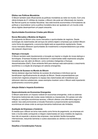 Efeitos nas Políticas Monetárias
O Bitcoin também está influenciando as políticas monetárias ao redor do mundo. Com uma
oferta limitada de 21 milhões de moedas, o Bitcoin não pode ser inflacionado de maneira
tão flexível quanto as moedas fiduciárias. Isso está levando economistas e formuladores de
políticas a reconsiderar como a política monetária deve ser ajustada em um mundo onde
ativos digitais desempenham um papel crescente.
Oportunidades Econômicas Criadas pelo Bitcoin
Novos Mercados e Modelos de Negócio
O surgimento do Bitcoin criou novos mercados e oportunidades de negócios. Desde
exchanges de criptomoedas até serviços de carteira digital e empresas que aceitam Bitcoin
como forma de pagamento, a economia digital está se expandindo rapidamente. Esses
novos mercados oferecem oportunidades de investimento e empreendedorismo que antes
não estavam disponíveis.
Startups e Inovação
O Bitcoin também está impulsionando a inovação ao inspirar a criação de novas startups e
tecnologias. Empresas focadas em blockchain e criptomoedas estão explorando soluções
inovadoras que vão além do Bitcoin, como contratos inteligentes e finanças
descentralizadas (DeFi). Esse ambiente fértil para startups está estimulando o crescimento
econômico e a criação de empregos em setores emergentes.
Histórias de Sucesso no Mundo do Bitcoin
Vamos destacar algumas histórias de sucesso de empresas e indivíduos que se
beneficiaram significativamente da adoção do Bitcoin. Desde empreendedores que
construíram negócios prósperos no espaço das criptomoedas até investidores que
obtiveram retornos substanciais, esses exemplos mostram como o Bitcoin está impactando
positivamente a economia global.
Adoção Global e Impacto Econômico
Desenvolvimento em Economias Emergentes
O Bitcoin está tendo um impacto notável em economias emergentes, onde os sistemas
financeiros tradicionais são muitas vezes instáveis ou inacessíveis. Em países com alta
inflação ou restrições econômicas severas, o Bitcoin oferece uma alternativa segura e
estável. Isso está promovendo a inclusão financeira e proporcionando oportunidades
econômicas em áreas onde os serviços bancários tradicionais são limitados.
Aceitação de Empresas e Comércio
À medida que o Bitcoin se torna mais aceito como forma de pagamento, as empresas em
todo o mundo estão começando a integrar criptomoedas em seus modelos de negócios.
Isso não só expande o alcance das empresas, mas também facilita transações
internacionais, reduzindo barreiras e custos associados ao câmbio e às transferências
bancárias.
Desafios e Considerações Futuras
 