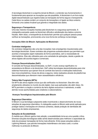A tecnologia blockchain é a espinha dorsal do Bitcoin, e entender seu funcionamento é
fundamental para apreciar as inovações que ela possibilita. A blockchain é um livro-razão
digital descentralizado que registra todas as transações de forma segura e transparente.
Cada bloco na cadeia contém um conjunto de transações e é ligado ao bloco anterior,
formando uma cadeia imutável que garante a integridade dos dados.
Segurança e Transparência
Uma das maiores inovações trazidas pela blockchain é a segurança aprimorada. A
criptografia avançada usada na blockchain dificulta a adulteração dos dados e previne
fraudes. Além disso, a transparência da blockchain permite que qualquer pessoa possa
verificar as transações, promovendo uma nova forma de confiança na tecnologia.
Inovações Além do Bitcoin: Aplicações da Blockchain
Contratos Inteligentes
Os contratos inteligentes são uma das inovações mais empolgantes impulsionadas pela
tecnologia blockchain. Esses contratos são programas autoexecutáveis que permitem que
acordos e transações sejam realizados de forma automática, sem a necessidade de
intermediários. Eles são utilizados para uma variedade de aplicações, desde a gestão de
ativos digitais até acordos legais e comerciais.
Finanças Descentralizadas (DeFi)
O conceito de finanças descentralizadas, ou DeFi, é outro avanço significativo no
ecossistema do Bitcoin e da blockchain. DeFi utiliza tecnologias descentralizadas para criar
sistemas financeiros que operam fora do controle dos bancos e instituições tradicionais.
Isso inclui empréstimos, trocas de ativos e seguros, todos realizados através de plataformas
descentralizadas que oferecem maior acessibilidade e eficiência.
Tokens Não Fungíveis (NFTs)
Os NFTs são ativos digitais únicos que são verificados na blockchain. Eles têm sido
amplamente utilizados no mundo da arte digital, mas suas aplicações vão além disso. Os
NFTs permitem a criação e comércio de itens digitais exclusivos e rastreáveis, e estão
abrindo novas oportunidades para criadores e colecionadores.
Avanços Tecnológicos Impulsionados pelo Bitcoin
Segurança Cibernética
O Bitcoin e sua tecnologia subjacente estão incentivando o desenvolvimento de novas
soluções de segurança cibernética. A criptografia usada no Bitcoin está sendo aplicada para
proteger dados e transações em diversos contextos, desde proteção de identidade até
segurança de dados empresariais.
Soluções de Escalabilidade
À medida que o Bitcoin ganha mais adoção, a escalabilidade torna-se uma questão crítica.
Diversas soluções tecnológicas estão sendo desenvolvidas para melhorar a capacidade da
rede de processar transações de forma mais eficiente. Entre essas soluções estão a
Lightning Network, que permite transações instantâneas e de baixo custo, e outras
melhorias no protocolo do Bitcoin.
 