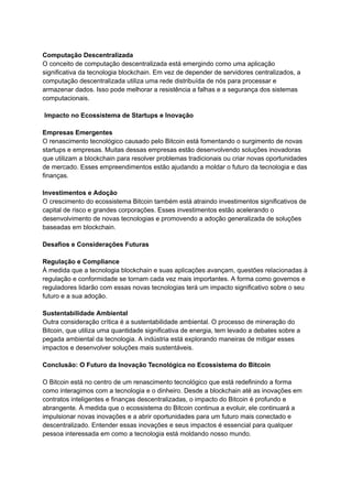 Computação Descentralizada
O conceito de computação descentralizada está emergindo como uma aplicação
significativa da tecnologia blockchain. Em vez de depender de servidores centralizados, a
computação descentralizada utiliza uma rede distribuída de nós para processar e
armazenar dados. Isso pode melhorar a resistência a falhas e a segurança dos sistemas
computacionais.
Impacto no Ecossistema de Startups e Inovação
Empresas Emergentes
O renascimento tecnológico causado pelo Bitcoin está fomentando o surgimento de novas
startups e empresas. Muitas dessas empresas estão desenvolvendo soluções inovadoras
que utilizam a blockchain para resolver problemas tradicionais ou criar novas oportunidades
de mercado. Esses empreendimentos estão ajudando a moldar o futuro da tecnologia e das
finanças.
Investimentos e Adoção
O crescimento do ecossistema Bitcoin também está atraindo investimentos significativos de
capital de risco e grandes corporações. Esses investimentos estão acelerando o
desenvolvimento de novas tecnologias e promovendo a adoção generalizada de soluções
baseadas em blockchain.
Desafios e Considerações Futuras
Regulação e Compliance
À medida que a tecnologia blockchain e suas aplicações avançam, questões relacionadas à
regulação e conformidade se tornam cada vez mais importantes. A forma como governos e
reguladores lidarão com essas novas tecnologias terá um impacto significativo sobre o seu
futuro e a sua adoção.
Sustentabilidade Ambiental
Outra consideração crítica é a sustentabilidade ambiental. O processo de mineração do
Bitcoin, que utiliza uma quantidade significativa de energia, tem levado a debates sobre a
pegada ambiental da tecnologia. A indústria está explorando maneiras de mitigar esses
impactos e desenvolver soluções mais sustentáveis.
Conclusão: O Futuro da Inovação Tecnológica no Ecossistema do Bitcoin
O Bitcoin está no centro de um renascimento tecnológico que está redefinindo a forma
como interagimos com a tecnologia e o dinheiro. Desde a blockchain até as inovações em
contratos inteligentes e finanças descentralizadas, o impacto do Bitcoin é profundo e
abrangente. À medida que o ecossistema do Bitcoin continua a evoluir, ele continuará a
impulsionar novas inovações e a abrir oportunidades para um futuro mais conectado e
descentralizado. Entender essas inovações e seus impactos é essencial para qualquer
pessoa interessada em como a tecnologia está moldando nosso mundo.
 