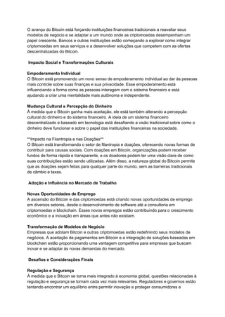 O avanço do Bitcoin está forçando instituições financeiras tradicionais a reavaliar seus
modelos de negócio e se adaptar a um mundo onde as criptomoedas desempenham um
papel crescente. Bancos e outras instituições estão começando a explorar como integrar
criptomoedas em seus serviços e a desenvolver soluções que competem com as ofertas
descentralizadas do Bitcoin.
Impacto Social e Transformações Culturais
Empoderamento Individual
O Bitcoin está promovendo um novo senso de empoderamento individual ao dar às pessoas
mais controle sobre suas finanças e sua privacidade. Esse empoderamento está
influenciando a forma como as pessoas interagem com o sistema financeiro e está
ajudando a criar uma mentalidade mais autônoma e independente.
Mudança Cultural e Percepção do Dinheiro
À medida que o Bitcoin ganha mais aceitação, ele está também alterando a percepção
cultural do dinheiro e do sistema financeiro. A ideia de um sistema financeiro
descentralizado e baseado em tecnologia está desafiando a visão tradicional sobre como o
dinheiro deve funcionar e sobre o papel das instituições financeiras na sociedade.
**Impacto na Filantropia e nas Doações**
O Bitcoin está transformando o setor de filantropia e doações, oferecendo novas formas de
contribuir para causas sociais. Com doações em Bitcoin, organizações podem receber
fundos de forma rápida e transparente, e os doadores podem ter uma visão clara de como
suas contribuições estão sendo utilizadas. Além disso, a natureza global do Bitcoin permite
que as doações sejam feitas para qualquer parte do mundo, sem as barreiras tradicionais
de câmbio e taxas.
Adoção e Influência no Mercado de Trabalho
Novas Oportunidades de Emprego
A ascensão do Bitcoin e das criptomoedas está criando novas oportunidades de emprego
em diversos setores, desde o desenvolvimento de software até a consultoria em
criptomoedas e blockchain. Esses novos empregos estão contribuindo para o crescimento
econômico e a inovação em áreas que antes não existiam.
Transformação de Modelos de Negócio
Empresas que adotam Bitcoin e outras criptomoedas estão redefinindo seus modelos de
negócios. A aceitação de pagamentos em Bitcoin e a integração de soluções baseadas em
blockchain estão proporcionando uma vantagem competitiva para empresas que buscam
inovar e se adaptar às novas demandas do mercado.
Desafios e Considerações Finais
Regulação e Segurança
À medida que o Bitcoin se torna mais integrado à economia global, questões relacionadas à
regulação e segurança se tornam cada vez mais relevantes. Reguladores e governos estão
tentando encontrar um equilíbrio entre permitir inovação e proteger consumidores e
 