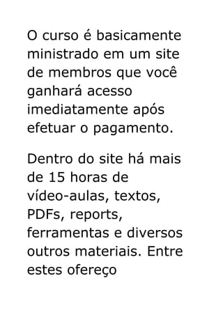 O curso é basicamente
ministrado em um site
de membros que você
ganhará acesso
imediatamente após
efetuar o pagamento.
Dentro do site há mais
de 15 horas de
vídeo-aulas, textos,
PDFs, reports,
ferramentas e diversos
outros materiais. Entre
estes ofereço
 