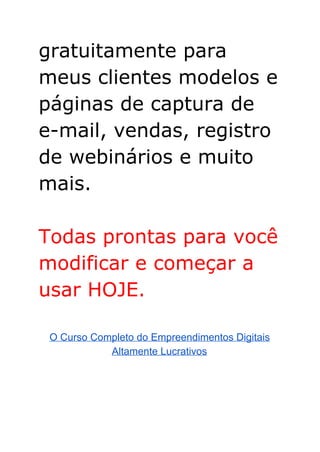 gratuitamente para
meus clientes modelos e
páginas de captura de
e-mail, vendas, registro
de webinários e muito
mais.
Todas prontas para você
modificar e começar a
usar HOJE.
O Curso Completo do Empreendimentos Digitais 
Altamente Lucrativos 
 
