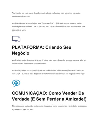 Aqui mostro pra você como descobrir quais são os melhores e mais lucrativos mercados 
existentes hoje em dia! 
Você também vai acessar hoje a aula ‘Como Verificar’… Aí é onde eu vou, passo a passo, 
mostrar pra você como ter CERTEZA ABSOLUTA que o mercado que você escolheu tem SIM 
potencial de lucro! 
 
PLATAFORMA: Criando Seu 
Negócio 
Você vai aprender já como criar a sua 1º oferta para você não perder tempo e começar a ter um 
retorno no seu investimento o quanto antes! 
Você vai aprender tudo o que você precisa saber sobre a minha estratégia que eu chamo de 
Mail Log™ – e porque ela é disparado a melhor maneira de começar seu negócio online hoje! 
 
COMUNICAÇÃO: Como Vender De 
Verdade (E Sem Perder a Amizade!) 
Técnicas pouco conhecidas e altamente eficazes de como vender mais – e ainda ter as pessoas 
agradecendo você por isso! 
 