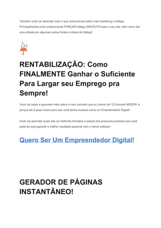 Também você vai aprender tudo o que você precisa sobre mail marketing e tráfego… 
Principalmente como praticamente FORÇAR tráfego GRATUITO para o seu site, bem como dar 
uma olhada em algumas outras fontes e ideias de tráfego! 
 
RENTABILIZAÇÃO: Como 
FINALMENTE Ganhar o Suficiente 
Para Largar seu Emprego pra 
Sempre! 
Você vai saber e aprender mais sobre o meu conceito que eu chamo de ‘O Conceito MOEDA’ e 
porque ele é peça chave para que você tenha sucesso como um Empreendedor Digital! 
Você vai aprender quais são os melhores formatos e preços dos possíveis produtos que você 
pode ter para garantir o melhor resultado possível com o menor esforço! 
Quero Ser Um Empreendedor Digital! 
 
 
 
GERADOR DE PÁGINAS 
INSTANTÂNEO! 
 