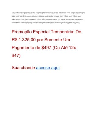 Meu software especial que cria páginas profissionais que vão achar que você pagou alguém pra 
fazer isso! Landing pages, squeeze pages, páginas de vendas, com vídeo, sem vídeo, com 
texto, com botão de compra escondido até o momento certo (<< isso é o que mais me pedem 
como fazer e esse plugin já resolve isso pra você!!) e muito mais![/feature] [/feature_block] 
Promoção Especial Temporária: De 
R$ 1.325,00 por Somente Um 
Pagamento de $497 (Ou Até 12x 
$47) 
Sua chance ​acesse aqui 
 
 
 
 