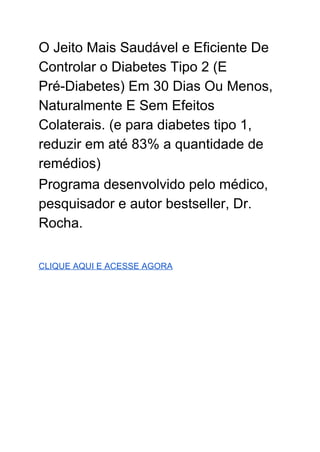 O Jeito Mais Saudável e Eficiente De 
Controlar o Diabetes Tipo 2 (E 
Pré­Diabetes) Em 30 Dias Ou Menos, 
Naturalmente E Sem Efeitos 
Colaterais. (e para diabetes tipo 1, 
reduzir em até 83% a quantidade de 
remédios) 
Programa desenvolvido pelo médico, 
pesquisador e autor bestseller, Dr. 
Rocha. 
 
 
CLIQUE AQUI E ACESSE AGORA 
 
 
 
 
 
 
 
 
 
 
 
 
 
 
 
 
 
 