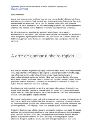 Aprenda a ganhar dinheiro na internet de forma prossional, clicando aqui:
https://bit.ly/2XVNJEZ
Ação persistente
Agora, todo o pensamento positivo e toda a crença no mundo são inúteis se não forem
aplicados em um objetivo. Você tem que agir, nenhuma desculpa é permitida. Esta ação
também deve ser persistente. Tentar uma vez e depois desistir não será suficiente.
Continue um passo de cada vez. Se você não conseguir realizar uma determinada etapa,
encontre uma maneira criativa de tentar novamente ou simplesmente contorne-a.
No início deste artigo, identificamos algumas características comuns entre
empreendedores de sucesso. Você deve ser capaz de olhar para frente e ver a si mesmo
onde deseja estar. Agora apenas mantenha uma forte crença em si mesmo e em suas
habilidades, persista e não desista. Se você pode fazer isso, você já está no meio do
caminho!
A arte de ganhar dinheiro rápido
Nas palavras imortais do grande Zig Ziglar, “O dinheiro não é a coisa mais importante na
vida, mas está razoavelmente perto do oxigênio na escala“ preciso ter ””. Neste artigo,
vou refinar sua compreensão sobre dinheiro. Um de meus maiores insights e
observações valiosas é aceitar que dinheiro não é tudo o mesmo. Existem diferentes
espécies de dinheiro, você pode dividir o dinheiro em 3 grupos. Dinheiro rápido, dinheiro
por hora e dinheiro de crédito. O primeiro não é baseado ou conectado ao tempo, os
outros dois são totalmente baseados no tempo.
Imediatamente podemos observar, ao olhar para essas três espécies de dinheiro, que
uma é muito desejável e as outras duas são cada vez piores. Um fica muito acima dos
outros dois e é a chave para a riqueza. Os outros dois levam a uma vida de turbulência
diária e a uma casa pobre, respectivamente.
Dinheiro de crédito, dinheiro que você pede emprestado para comprar certos prazeres da
vida, é a pior espécie de dinheiro. Não é de surpreender que esteja intimamente ligado
ao “dinheiro por hora” porque, para obter dinheiro de crédito, você deve provar que tem
dinheiro por hora ... um emprego. Então você pode ter acesso a dinheiro de crédito.
O objetivo do dinheiro de crédito é trocar o tempo pelos juros que você paga. Em outras
palavras, você pode comprar aquele carro hoje e pagar por ele depois. Por uma taxa de
juros composta de 10% a 20%, você compra hoje as economias de amanhã. Para as
pessoas que preferem “dinheiro por hora”, esse tipo de transação pode parecer
altamente desejável. Você não precisa esperar 5 anos para economizar esse carro
 