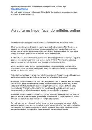 Aprenda a ganhar dinheiro na internet de forma prossional, clicando aqui:
https://bit.ly/2XVNJEZ
Se você quiser encontrar milhares de Million Dollar Corporations com problemas que
precisam de sua ajuda agora.
Acredite no hype, fazendo milhões online
Quanto dinheiro você pode ganhar online? Existem realmente milionários online?
Claro que existem, mas é razoável esperar que você seja um deles. Não deixe que o
exagero em torno do surgimento de oportunidades faça com que você perca o bom
senso. Milionários são feitos avaliando com eficácia as necessidades de um mercado e
tendo um produto ou serviço que atenda a essas necessidades.
A Internet pode expandir muito suas maneiras de vender produtos ou serviços. Algumas
pessoas conseguiram usar isso para ganhar muito dinheiro. Algumas empresas que
operam apenas na rede tornaram seus fundadores milionários online.
Antes da internet havia leilões, mas nenhum eBay. Com milhares de itens vendidos
diariamente, cada um dando lucro para o eBay, não há dúvida de que os fundadores
devem ser milionários online.
Antes da internet havia livrarias, mas não Amazon.com. A Amazon agora está superando
as livrarias tradicionais. Você não gostaria de ser o fundador da Amazon?
Milionários online começam com uma ideia e uma crença em si mesmos. Eles encontram
uma maneira de se diferenciar dos demais. Como milionários do mundo real, muitas
vezes eles têm fé suficiente em suas ideias para arriscar seu próprio dinheiro e até
mesmo buscar financiamento adicional em outro lugar. Depois de começar, eles se
tornam grandes o suficiente para que a outra competição não os ameace.
Milionários online começam no início do jogo. Por exemplo, agora que temos o eBay, as
pessoas muitas vezes esquecem que existem outros leilões. A única competição real da
Amazon são as livrarias tradicionais que sempre estiveram lá.
Se você quer ser um milionário online, pense em uma necessidade que ainda não foi
satisfeita. Depois disso, você provavelmente terá que acreditar em sua ideia o suficiente
para assumir alguns riscos financeiros. Se não funcionar, você perde seu investimento.
Em caso afirmativo, você pode se juntar às fileiras dos milionários online.
 