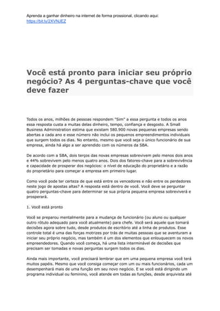 Aprenda a ganhar dinheiro na internet de forma prossional, clicando aqui:
https://bit.ly/2XVNJEZ
Você está pronto para iniciar seu próprio
negócio? As 4 perguntas-chave que você
deve fazer
Todos os anos, milhões de pessoas respondem "Sim" a essa pergunta e todos os anos
essa resposta custa a muitas delas dinheiro, tempo, confiança e desgosto. A Small
Business Administration estima que existam 580.900 novas pequenas empresas sendo
abertas a cada ano e esse número não inclui os pequenos empreendimentos individuais
que surgem todos os dias. No entanto, mesmo que você seja o único funcionário de sua
empresa, ainda há algo a ser aprendido com os números da SBA.
De acordo com a SBA, dois terços das novas empresas sobrevivem pelo menos dois anos
e 44% sobrevivem pelo menos quatro anos. Dois dos fatores-chave para a sobrevivência
e capacidade de prosperar dos negócios: o nível de educação do proprietário e a razão
do proprietário para começar a empresa em primeiro lugar.
Como você pode ter certeza de que está entre os vencedores e não entre os perdedores
neste jogo de apostas altas? A resposta está dentro de você. Você deve se perguntar
quatro perguntas-chave para determinar se sua própria pequena empresa sobreviverá e
prosperará.
1. Você está pronto
Você se preparou mentalmente para a mudança de funcionário (ou aluno ou qualquer
outro rótulo adequado para você atualmente) para chefe. Você será aquele que tomará
decisões agora sobre tudo, desde produtos de escritório até a linha de produtos. Esse
controle total é uma das forças motrizes por trás de muitas pessoas que se aventuram a
iniciar seu próprio negócio, mas também é um dos elementos que enlouquecem os novos
empreendedores. Quando você começa, há uma lista interminável de decisões que
precisam ser tomadas e novas perguntas surgem todos os dias.
Ainda mais importante, você precisará lembrar que em uma pequena empresa você terá
muitos papéis. Mesmo que você consiga começar com um ou mais funcionários, cada um
desempenhará mais de uma função em seu novo negócio. E se você está dirigindo um
programa individual ou feminino, você atende em todas as funções, desde arquivista até
 