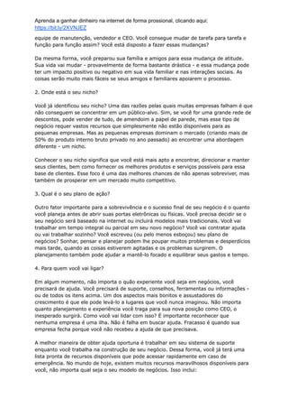 Aprenda a ganhar dinheiro na internet de forma prossional, clicando aqui:
https://bit.ly/2XVNJEZ
equipe de manutenção, vendedor e CEO. Você consegue mudar de tarefa para tarefa e
função para função assim? Você está disposto a fazer essas mudanças?
Da mesma forma, você preparou sua família e amigos para essa mudança de atitude.
Sua vida vai mudar - provavelmente de forma bastante drástica - e essa mudança pode
ter um impacto positivo ou negativo em sua vida familiar e nas interações sociais. As
coisas serão muito mais fáceis se seus amigos e familiares apoiarem o processo.
2. Onde está o seu nicho?
Você já identificou seu nicho? Uma das razões pelas quais muitas empresas falham é que
não conseguem se concentrar em um público-alvo. Sim, se você for uma grande rede de
descontos, pode vender de tudo, de amendoim a papel de parede, mas esse tipo de
negócio requer vastos recursos que simplesmente não estão disponíveis para as
pequenas empresas. Mas as pequenas empresas dominam o mercado (criando mais de
50% do produto interno bruto privado no ano passado) ao encontrar uma abordagem
diferente - um nicho.
Conhecer o seu nicho significa que você está mais apto a encontrar, direcionar e manter
seus clientes, bem como fornecer os melhores produtos e serviços possíveis para essa
base de clientes. Esse foco é uma das melhores chances de não apenas sobreviver, mas
também de prosperar em um mercado muito competitivo.
3. Qual é o seu plano de ação?
Outro fator importante para a sobrevivência e o sucesso final de seu negócio é o quanto
você planeja antes de abrir suas portas eletrônicas ou físicas. Você precisa decidir se o
seu negócio será baseado na internet ou incluirá modelos mais tradicionais. Você vai
trabalhar em tempo integral ou parcial em seu novo negócio? Você vai contratar ajuda
ou vai trabalhar sozinho? Você escreveu (ou pelo menos esboçou) seu plano de
negócios? Sonhar, pensar e planejar podem lhe poupar muitos problemas e desperdícios
mais tarde, quando as coisas estiverem agitadas e os problemas surgirem. O
planejamento também pode ajudar a mantê-lo focado e equilibrar seus gastos e tempo.
4. Para quem você vai ligar?
Em algum momento, não importa o quão experiente você seja em negócios, você
precisará de ajuda. Você precisará de suporte, conselhos, ferramentas ou informações -
ou de todos os itens acima. Um dos aspectos mais bonitos e assustadores do
crescimento é que ele pode levá-lo a lugares que você nunca imaginou. Não importa
quanto planejamento e experiência você traga para sua nova posição como CEO, o
inesperado surgirá. Como você vai lidar com isso? É importante reconhecer que
nenhuma empresa é uma ilha. Não é falha em buscar ajuda. Fracasso é quando sua
empresa fecha porque você não recebeu a ajuda de que precisava.
A melhor maneira de obter ajuda oportuna é trabalhar em seu sistema de suporte
enquanto você trabalha na construção de seu negócio. Dessa forma, você já terá uma
lista pronta de recursos disponíveis que pode acessar rapidamente em caso de
emergência. No mundo de hoje, existem muitos recursos maravilhosos disponíveis para
você, não importa qual seja o seu modelo de negócios. Isso inclui:
 