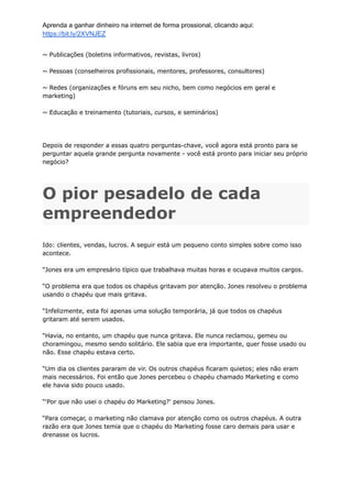 Aprenda a ganhar dinheiro na internet de forma prossional, clicando aqui:
https://bit.ly/2XVNJEZ
~ Publicações (boletins informativos, revistas, livros)
~ Pessoas (conselheiros profissionais, mentores, professores, consultores)
~ Redes (organizações e fóruns em seu nicho, bem como negócios em geral e
marketing)
~ Educação e treinamento (tutoriais, cursos, e seminários)
Depois de responder a essas quatro perguntas-chave, você agora está pronto para se
perguntar aquela grande pergunta novamente - você está pronto para iniciar seu próprio
negócio?
O pior pesadelo de cada
empreendedor
Ido: clientes, vendas, lucros. A seguir está um pequeno conto simples sobre como isso
acontece.
“Jones era um empresário típico que trabalhava muitas horas e ocupava muitos cargos.
“O problema era que todos os chapéus gritavam por atenção. Jones resolveu o problema
usando o chapéu que mais gritava.
“Infelizmente, esta foi apenas uma solução temporária, já que todos os chapéus
gritaram até serem usados.
“Havia, no entanto, um chapéu que nunca gritava. Ele nunca reclamou, gemeu ou
choramingou, mesmo sendo solitário. Ele sabia que era importante, quer fosse usado ou
não. Esse chapéu estava certo.
“Um dia os clientes pararam de vir. Os outros chapéus ficaram quietos; eles não eram
mais necessários. Foi então que Jones percebeu o chapéu chamado Marketing e como
ele havia sido pouco usado.
“'Por que não usei o chapéu do Marketing?' pensou Jones.
“Para começar, o marketing não clamava por atenção como os outros chapéus. A outra
razão era que Jones temia que o chapéu do Marketing fosse caro demais para usar e
drenasse os lucros.
 