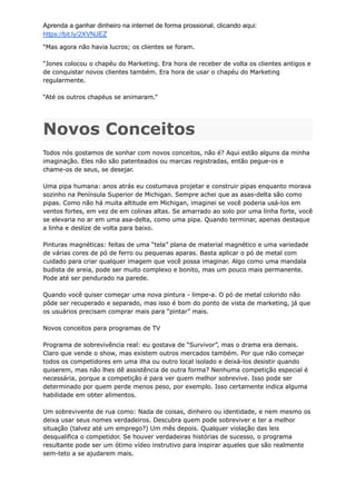 Aprenda a ganhar dinheiro na internet de forma prossional, clicando aqui:
https://bit.ly/2XVNJEZ
“Mas agora não havia lucros; os clientes se foram.
“Jones colocou o chapéu do Marketing. Era hora de receber de volta os clientes antigos e
de conquistar novos clientes também. Era hora de usar o chapéu do Marketing
regularmente.
“Até os outros chapéus se animaram.”
Novos Conceitos
Todos nós gostamos de sonhar com novos conceitos, não é? Aqui estão alguns da minha
imaginação. Eles não são patenteados ou marcas registradas, então pegue-os e
chame-os de seus, se desejar.
Uma pipa humana: anos atrás eu costumava projetar e construir pipas enquanto morava
sozinho na Península Superior de Michigan. Sempre achei que as asas-delta são como
pipas. Como não há muita altitude em Michigan, imaginei se você poderia usá-los em
ventos fortes, em vez de em colinas altas. Se amarrado ao solo por uma linha forte, você
se elevaria no ar em uma asa-delta, como uma pipa. Quando terminar, apenas destaque
a linha e deslize de volta para baixo.
Pinturas magnéticas: feitas de uma “tela” plana de material magnético e uma variedade
de várias cores de pó de ferro ou pequenas aparas. Basta aplicar o pó de metal com
cuidado para criar qualquer imagem que você possa imaginar. Algo como uma mandala
budista de areia, pode ser muito complexo e bonito, mas um pouco mais permanente.
Pode até ser pendurado na parede.
Quando você quiser começar uma nova pintura - limpe-a. O pó de metal colorido não
pôde ser recuperado e separado, mas isso é bom do ponto de vista de marketing, já que
os usuários precisam comprar mais para “pintar” mais.
Novos conceitos para programas de TV
Programa de sobrevivência real: eu gostava de “Survivor”, mas o drama era demais.
Claro que vende o show, mas existem outros mercados também. Por que não começar
todos os competidores em uma ilha ou outro local isolado e deixá-los desistir quando
quiserem, mas não lhes dê assistência de outra forma? Nenhuma competição especial é
necessária, porque a competição é para ver quem melhor sobrevive. Isso pode ser
determinado por quem perde menos peso, por exemplo. Isso certamente indica alguma
habilidade em obter alimentos.
Um sobrevivente de rua como: Nada de coisas, dinheiro ou identidade, e nem mesmo os
deixa usar seus nomes verdadeiros. Descubra quem pode sobreviver e ter a melhor
situação (talvez até um emprego?) Um mês depois. Qualquer violação das leis
desqualifica o competidor. Se houver verdadeiras histórias de sucesso, o programa
resultante pode ser um ótimo vídeo instrutivo para inspirar aqueles que são realmente
sem-teto a se ajudarem mais.
 