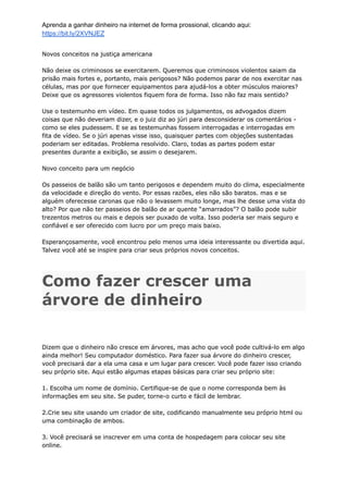 Aprenda a ganhar dinheiro na internet de forma prossional, clicando aqui:
https://bit.ly/2XVNJEZ
Novos conceitos na justiça americana
Não deixe os criminosos se exercitarem. Queremos que criminosos violentos saiam da
prisão mais fortes e, portanto, mais perigosos? Não podemos parar de nos exercitar nas
células, mas por que fornecer equipamentos para ajudá-los a obter músculos maiores?
Deixe que os agressores violentos fiquem fora de forma. Isso não faz mais sentido?
Use o testemunho em vídeo. Em quase todos os julgamentos, os advogados dizem
coisas que não deveriam dizer, e o juiz diz ao júri para desconsiderar os comentários -
como se eles pudessem. E se as testemunhas fossem interrogadas e interrogadas em
fita de vídeo. Se o júri apenas visse isso, quaisquer partes com objeções sustentadas
poderiam ser editadas. Problema resolvido. Claro, todas as partes podem estar
presentes durante a exibição, se assim o desejarem.
Novo conceito para um negócio
Os passeios de balão são um tanto perigosos e dependem muito do clima, especialmente
da velocidade e direção do vento. Por essas razões, eles não são baratos. mas e se
alguém oferecesse caronas que não o levassem muito longe, mas lhe desse uma vista do
alto? Por que não ter passeios de balão de ar quente “amarrados”? O balão pode subir
trezentos metros ou mais e depois ser puxado de volta. Isso poderia ser mais seguro e
confiável e ser oferecido com lucro por um preço mais baixo.
Esperançosamente, você encontrou pelo menos uma ideia interessante ou divertida aqui.
Talvez você até se inspire para criar seus próprios novos conceitos.
Como fazer crescer uma
árvore de dinheiro
Dizem que o dinheiro não cresce em árvores, mas acho que você pode cultivá-lo em algo
ainda melhor! Seu computador doméstico. Para fazer sua árvore do dinheiro crescer,
você precisará dar a ela uma casa e um lugar para crescer. Você pode fazer isso criando
seu próprio site. Aqui estão algumas etapas básicas para criar seu próprio site:
1. Escolha um nome de domínio. Certifique-se de que o nome corresponda bem às
informações em seu site. Se puder, torne-o curto e fácil de lembrar.
2.Crie seu site usando um criador de site, codificando manualmente seu próprio html ou
uma combinação de ambos.
3. Você precisará se inscrever em uma conta de hospedagem para colocar seu site
online.
 