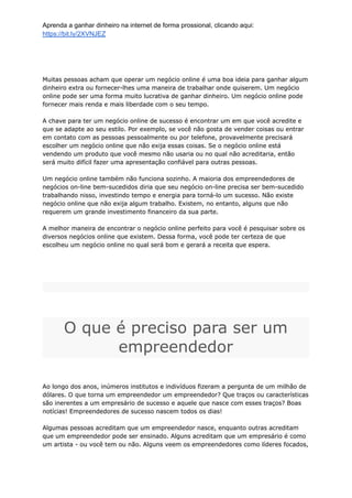Aprenda a ganhar dinheiro na internet de forma prossional, clicando aqui:
https://bit.ly/2XVNJEZ
Muitas pessoas acham que operar um negócio online é uma boa ideia para ganhar algum
dinheiro extra ou fornecer-lhes uma maneira de trabalhar onde quiserem. Um negócio
online pode ser uma forma muito lucrativa de ganhar dinheiro. Um negócio online pode
fornecer mais renda e mais liberdade com o seu tempo.
A chave para ter um negócio online de sucesso é encontrar um em que você acredite e
que se adapte ao seu estilo. Por exemplo, se você não gosta de vender coisas ou entrar
em contato com as pessoas pessoalmente ou por telefone, provavelmente precisará
escolher um negócio online que não exija essas coisas. Se o negócio online está
vendendo um produto que você mesmo não usaria ou no qual não acreditaria, então
será muito difícil fazer uma apresentação confiável para outras pessoas.
Um negócio online também não funciona sozinho. A maioria dos empreendedores de
negócios on-line bem-sucedidos diria que seu negócio on-line precisa ser bem-sucedido
trabalhando nisso, investindo tempo e energia para torná-lo um sucesso. Não existe
negócio online que não exija algum trabalho. Existem, no entanto, alguns que não
requerem um grande investimento financeiro da sua parte.
A melhor maneira de encontrar o negócio online perfeito para você é pesquisar sobre os
diversos negócios online que existem. Dessa forma, você pode ter certeza de que
escolheu um negócio online no qual será bom e gerará a receita que espera.
O que é preciso para ser um
empreendedor
Ao longo dos anos, inúmeros institutos e indivíduos fizeram a pergunta de um milhão de
dólares. O que torna um empreendedor um empreendedor? Que traços ou características
são inerentes a um empresário de sucesso e aquele que nasce com esses traços? Boas
notícias! Empreendedores de sucesso nascem todos os dias!
Algumas pessoas acreditam que um empreendedor nasce, enquanto outras acreditam
que um empreendedor pode ser ensinado. Alguns acreditam que um empresário é como
um artista - ou você tem ou não. Alguns veem os empreendedores como líderes focados,
 