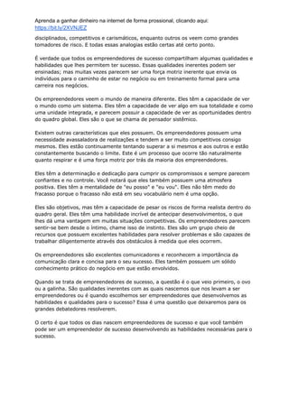 Aprenda a ganhar dinheiro na internet de forma prossional, clicando aqui:
https://bit.ly/2XVNJEZ
disciplinados, competitivos e carismáticos, enquanto outros os veem como grandes
tomadores de risco. E todas essas analogias estão certas até certo ponto.
É verdade que todos os empreendedores de sucesso compartilham algumas qualidades e
habilidades que lhes permitem ter sucesso. Essas qualidades inerentes podem ser
ensinadas; mas muitas vezes parecem ser uma força motriz inerente que envia os
indivíduos para o caminho de estar no negócio ou em treinamento formal para uma
carreira nos negócios.
Os empreendedores veem o mundo de maneira diferente. Eles têm a capacidade de ver
o mundo como um sistema. Eles têm a capacidade de ver algo em sua totalidade e como
uma unidade integrada, e parecem possuir a capacidade de ver as oportunidades dentro
do quadro global. Eles são o que se chama de pensador sistêmico.
Existem outras características que eles possuem. Os empreendedores possuem uma
necessidade avassaladora de realizações e tendem a ser muito competitivos consigo
mesmos. Eles estão continuamente tentando superar a si mesmos e aos outros e estão
constantemente buscando o limite. Este é um processo que ocorre tão naturalmente
quanto respirar e é uma força motriz por trás da maioria dos empreendedores.
Eles têm a determinação e dedicação para cumprir os compromissos e sempre parecem
confiantes e no controle. Você notará que eles também possuem uma atmosfera
positiva. Eles têm a mentalidade de "eu posso" e "eu vou". Eles não têm medo do
fracasso porque o fracasso não está em seu vocabulário nem é uma opção.
Eles são objetivos, mas têm a capacidade de pesar os riscos de forma realista dentro do
quadro geral. Eles têm uma habilidade incrível de antecipar desenvolvimentos, o que
lhes dá uma vantagem em muitas situações competitivas. Os empreendedores parecem
sentir-se bem desde o íntimo, chame isso de instinto. Eles são um grupo cheio de
recursos que possuem excelentes habilidades para resolver problemas e são capazes de
trabalhar diligentemente através dos obstáculos à medida que eles ocorrem.
Os empreendedores são excelentes comunicadores e reconhecem a importância da
comunicação clara e concisa para o seu sucesso. Eles também possuem um sólido
conhecimento prático do negócio em que estão envolvidos.
Quando se trata de empreendedores de sucesso, a questão é o que veio primeiro, o ovo
ou a galinha. São qualidades inerentes com as quais nascemos que nos levam a ser
empreendedores ou é quando escolhemos ser empreendedores que desenvolvemos as
habilidades e qualidades para o sucesso? Essa é uma questão que deixaremos para os
grandes debatedores resolverem.
O certo é que todos os dias nascem empreendedores de sucesso e que você também
pode ser um empreendedor de sucesso desenvolvendo as habilidades necessárias para o
sucesso.
 