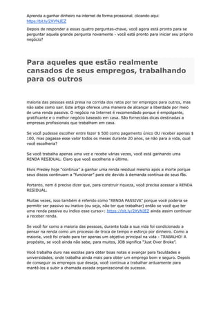 Aprenda a ganhar dinheiro na internet de forma prossional, clicando aqui:
https://bit.ly/2XVNJEZ
Depois de responder a essas quatro perguntas-chave, você agora está pronto para se
perguntar aquela grande pergunta novamente - você está pronto para iniciar seu próprio
negócio?
Para aqueles que estão realmente
cansados ​
​
de seus empregos, trabalhando
para os outros
maioria das pessoas está presa na corrida dos ratos por ter empregos para outros, mas
não sabe como sair. Este artigo oferece uma maneira de alcançar a liberdade por meio
de uma renda passiva. O negócio na Internet é recomendado porque é empolgante,
gratificante e o melhor negócio baseado em casa. São fornecidas dicas destinadas a
empresas profissionais que trabalham em casa.
Se você pudesse escolher entre fazer $ 500 como pagamento único OU receber apenas $
100, mas pagasse esse valor todos os meses durante 20 anos, se não para a vida, qual
você escolheria?
Se você trabalha apenas uma vez e recebe várias vezes, você está ganhando uma
RENDA RESIDUAL. Claro que você escolheria o último.
Elvis Presley hoje “continua” a ganhar uma renda residual mesmo após a morte porque
seus discos continuam a “funcionar” para ele devido à demanda contínua de seus fãs.
Portanto, nem é preciso dizer que, para construir riqueza, você precisa acessar a RENDA
RESIDUAL.
Muitas vezes, isso também é referido como “RENDA PASSIVA” porque você poderia se
permitir ser passivo ou inativo (ou seja, não ter que trabalhar) então se você que ter
uma renda passiva eu indico esse curso>: https://bit.ly/2XVNJEZ ainda assim continuar
a receber renda.
Se você for como a maioria das pessoas, durante toda a sua vida foi condicionado a
pensar na renda como um processo de troca de tempo e esforço por dinheiro. Como a
maioria, você foi criado para ter apenas um objetivo principal na vida - TRABALHO! A
propósito, se você ainda não sabe, para muitos, JOB significa “Just Over Broke”.
Você trabalha duro nas escolas para obter boas notas e avançar para faculdades e
universidades, onde trabalha ainda mais para obter um emprego bom e seguro. Depois
de conseguir os empregos que deseja, você continua a trabalhar arduamente para
mantê-los e subir a chamada escada organizacional do sucesso.
 