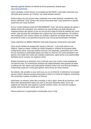 Aprenda a ganhar dinheiro na internet de forma prossional, clicando aqui:
https://bit.ly/2XVNJEZ
Como resultado, muitos caíram na armadilha da RAT RACE e você sabe muito bem que
não pode parar porque, se o fizesse, sua renda também pararia!
Embora alguns de nós possam estar recebendo uma renda bastante considerável, não
somos realmente “ricos” porque não somos livres para fazer o que quisermos e quando
quisermos com nosso dinheiro.
Já ouvi muitas histórias tristes de FUNCIONÁRIOS “ricos” não sendo capazes de passar o
valioso tempo tão necessário com membros de suas famílias que estão doentes em
hospitais porque não podiam se dar ao luxo de ficar longe do local de trabalho por muito
tempo. seus serviços são solicitados com urgência por seus empregadores. Os médicos
não conseguiam nem mesmo relaxar de verdade e desfrutar de longas férias com medo
da perda de renda ou de pacientes enquanto suas clínicas permanecessem fechadas.
Posso realmente ter RENDA PASSIVA? Você pode perguntar. Certamente você pode!
Cerca de 60 milhões de pessoas têm acesso à Internet - e ela ainda está em sua
infância. Todos os meses, milhões de recém-chegados e milhares de empresas estão
configurando online. Com esse público enorme e em expansão, juntamente com o fato
de que marketing e publicidade podem ser feitos na Internet com tanta facilidade e por
apenas uma fração dos custos dos métodos tradicionais, agora temos uma oportunidade
fantástica de ter sucesso nos negócios online.
Muitas empresas já se alinharam com a Internet, que criou muitos novos paradigmas
nos últimos anos. Os rendimentos residuais são disponibilizados para pessoas de todas
as esferas da vida. Agora você pode ganhar dinheiro online com uma fórmula simples e
comprovada usada por muitos para ganhar vários fluxos de renda residual.
No entanto, não acredite no que você ouviu ou viu na Internet. O ceticismo é encorajado
porque existem algumas pessoas desonestas criando um monte de exageros, promessas
não cumpridas e golpes circulando na Internet.
Felizmente, no entanto, esses são a exceção, e não a regra. Antes de se inscrever, você
deve estar absolutamente seguro de usar os serviços oferecidos pelos “Gurus de
negócios da Internet” para ajudá-lo a ganhar dinheiro online. Se você tiver qualquer
dúvida, deixe-a de lado e passe para outra.
Muitos pertencem a organizações conceituadas como a iCop
 