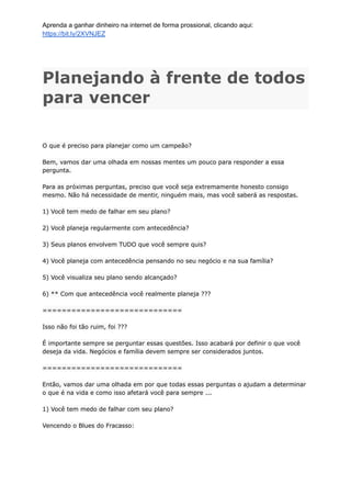 Aprenda a ganhar dinheiro na internet de forma prossional, clicando aqui:
https://bit.ly/2XVNJEZ
Planejando à frente de todos
para vencer
O que é preciso para planejar como um campeão?
Bem, vamos dar uma olhada em nossas mentes um pouco para responder a essa
pergunta.
Para as próximas perguntas, preciso que você seja extremamente honesto consigo
mesmo. Não há necessidade de mentir, ninguém mais, mas você saberá as respostas.
1) Você tem medo de falhar em seu plano?
2) Você planeja regularmente com antecedência?
3) Seus planos envolvem TUDO que você sempre quis?
4) Você planeja com antecedência pensando no seu negócio e na sua família?
5) Você visualiza seu plano sendo alcançado?
6) ** Com que antecedência você realmente planeja ???
=============================
Isso não foi tão ruim, foi ???
É importante sempre se perguntar essas questões. Isso acabará por definir o que você
deseja da vida. Negócios e família devem sempre ser considerados juntos.
=============================
Então, vamos dar uma olhada em por que todas essas perguntas o ajudam a determinar
o que é na vida e como isso afetará você para sempre ...
1) Você tem medo de falhar com seu plano?
Vencendo o Blues do Fracasso:
 
