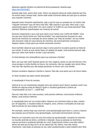 Aprenda a ganhar dinheiro na internet de forma prossional, clicando aqui:
https://bit.ly/2XVNJEZ
Quando digo tudo, quero dizer tudo. Tenho um pequeno bloco de notas especial que fica
na minha mesa o tempo todo. Dentro dele estão inúmeras idéias de tudo que eu sempre
quis naquele momento.
Naquele exato momento significando, seja o que for que eu quisesse ter na minha vida
“naquele momento” que me faria mais feliz. Não importa o que seja. Para você, o que
exatamente agora o faria feliz? Um carro melhor? $ 5.000 em sua conta bancária? Mais
clientes? Melhores classificações nos motores de busca?
Escrever exatamente o que você quer dará à sua mente uma “LISTA DE FAZER”. Uma
vez que sua mente tenha sua “lista de tarefas”, seu subconsciente buscará em seus
bancos de memória um exemplo de como realizar sua “lista de tarefas”. Se sua mente
não encontrar nada em seus bancos de memória, ela eventualmente começará a
disparar ideias e dicas para sua mente consciente concluir.
Devo também observar que escrever algo é como gravá-lo na pedra quando se trata de
sua mente. É como se sua mente fosse um pedaço de papel, você precisa escrever algo
para que volte mais tarde e revisar o que escreveu.
3) Você planeja com antecedência para sua empresa e família?
Bem, por que não você? Quando penso em meu negócio, penso no que ele fará por mim,
meus amigos e minha família no futuro. No momento, não sou casado nem tenho filhos,
mas isso não significa que não esteja pensando no futuro com uma família.
Sempre considere negócios e família o mesmo. Eles são uma parte sua e do futuro deles.
4) Você visualiza seu plano sendo alcançado?
A visualização é fruto do sucesso.
Você já se viu se visualizando naquele carro que sempre quis? Quem visualiza você e sua
família em alguma praia do México? Quem o visualiza ganhando o prêmio de
“empreendedor do ano”? ….VOCÊ FAZ!
Para ser mais feliz e ter mais sucesso, você precisa melhorar, você precisa melhorar.
Repito, você precisa melhorar.
A visualização deve ser um evento diário. Reserve um momento todos os dias, mesmo
por 30 segundos, e visualize todas as imagens, sons, cheiros e sensações de tudo que
está envolvido em seus planos diários.
Por exemplo, vamos fingir que você tem uma apresentação para fazer e, como a maioria
das pessoas que já fizeram uma apresentação, você está extremamente nervoso.
Reserve um momento cerca de uma hora antes da apresentação. Visualize-se entrando
na reunião sentindo-se ótimo, confiante e relaxado. Ouça as pessoas se divertindo,
veja-as sorrindo e prestando atenção em você. Experimente cheirar uma bela colônia
dentro da sala que te faça sorrir ao ser absorvida. Por último, mas não menos
importante, veja todas as pessoas ao seu redor parabenizando-o pelo trabalho bem feito
 