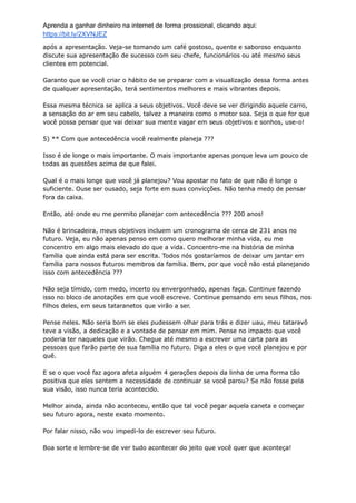 Aprenda a ganhar dinheiro na internet de forma prossional, clicando aqui:
https://bit.ly/2XVNJEZ
após a apresentação. Veja-se tomando um café gostoso, quente e saboroso enquanto
discute sua apresentação de sucesso com seu chefe, funcionários ou até mesmo seus
clientes em potencial.
Garanto que se você criar o hábito de se preparar com a visualização dessa forma antes
de qualquer apresentação, terá sentimentos melhores e mais vibrantes depois.
Essa mesma técnica se aplica a seus objetivos. Você deve se ver dirigindo aquele carro,
a sensação do ar em seu cabelo, talvez a maneira como o motor soa. Seja o que for que
você possa pensar que vai deixar sua mente vagar em seus objetivos e sonhos, use-o!
5) ** Com que antecedência você realmente planeja ???
Isso é de longe o mais importante. O mais importante apenas porque leva um pouco de
todas as questões acima de que falei.
Qual é o mais longe que você já planejou? Vou apostar no fato de que não é longe o
suficiente. Ouse ser ousado, seja forte em suas convicções. Não tenha medo de pensar
fora da caixa.
Então, até onde eu me permito planejar com antecedência ??? 200 anos!
Não é brincadeira, meus objetivos incluem um cronograma de cerca de 231 anos no
futuro. Veja, eu não apenas penso em como quero melhorar minha vida, eu me
concentro em algo mais elevado do que a vida. Concentro-me na história de minha
família que ainda está para ser escrita. Todos nós gostaríamos de deixar um jantar em
família para nossos futuros membros da família. Bem, por que você não está planejando
isso com antecedência ???
Não seja tímido, com medo, incerto ou envergonhado, apenas faça. Continue fazendo
isso no bloco de anotações em que você escreve. Continue pensando em seus filhos, nos
filhos deles, em seus tataranetos que virão a ser.
Pense neles. Não seria bom se eles pudessem olhar para trás e dizer uau, meu tataravô
teve a visão, a dedicação e a vontade de pensar em mim. Pense no impacto que você
poderia ter naqueles que virão. Chegue até mesmo a escrever uma carta para as
pessoas que farão parte de sua família no futuro. Diga a eles o que você planejou e por
quê.
E se o que você faz agora afeta alguém 4 gerações depois da linha de uma forma tão
positiva que eles sentem a necessidade de continuar se você parou? Se não fosse pela
sua visão, isso nunca teria acontecido.
Melhor ainda, ainda não aconteceu, então que tal você pegar aquela caneta e começar
seu futuro agora, neste exato momento.
Por falar nisso, não vou impedi-lo de escrever seu futuro.
Boa sorte e lembre-se de ver tudo acontecer do jeito que você quer que aconteça!
 