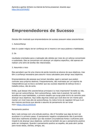 Aprenda a ganhar dinheiro na internet de forma prossional, clicando aqui:
https://bit.ly/2XVNJEZ
Empreendedores de Sucesso
Estudos têm mostrado que empreendedores de sucesso possuem estas características:
1. Autoconfiança
Este é o poder mágico de ter confiança em si mesmo e em seus poderes e habilidades.
2. Os
resultados orientados para a realização são obtidos por meio de um esforço concentrado
e sustentado. Eles se concentram em alcançar um objetivo específico, não apenas em
realizar uma série de tarefas não relacionadas.
3. Assumido o risco
Eles percebem que há uma chance de perda inerente ao alcance de seus objetivos, mas
têm a confiança necessária para assumir riscos calculados para atingir seus objetivos.
Empreendedores são pessoas que tomam decisões, agem e pensam que podem
controlar seus próprios destinos. Freqüentemente, são motivados por um espírito de
independência que os leva a acreditar que seu sucesso depende de esforço bruto e
trabalho árduo, não de sorte.
Então, qual dessas três características principais é a mais importante? Acredite ou não,
tem que ser autoconfiança. Sem autoconfiança, nada mais é possível. Se você não
acredita em suas habilidades, o primeiro desafio que surge pode tirá-lo do caminho para
alcançar seus objetivos. Aqui estão algumas coisas que você deve ter em mente para
manter um nível mais alto de autoconfiança. Eu indico livros de napoleon hill que é um
dos maiores escritores que aborda o assunto do pensamento do ser tonar
rico>:https://bit.ly/2XU5ynb
Pensamento positivo
Bem, tudo começa com uma atitude positiva, não é? Acreditar que algo de bom vai
acontecer é o primeiro passo. O pensamento negativo simplesmente não é permitido.
Você deve realmente acreditar que não existem circunstâncias fortes o suficiente para
impedi-lo de alcançar seus objetivos. Lembre-se também de que o pensamento positivo
pode ser contagioso. Quando o pensamento positivo se espalha, ele pode abrir portas
para novas ideias, clientes, amigos, etc.
 