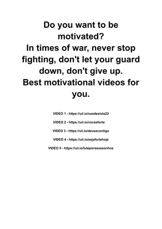 Do you want to be
motivated?
In times of war, never stop
fighting, don't let your guard
down, don't give up.
Best motivational videos for
you.
VIDEO 1 - https://uii.io/naodesista22
VIDEO 2 - https://uii.io/voceeforte
VIDEO 3 - https://uii.io/deusecontigo
VIDEO 4 - https://uii.io/sejafortehoje
VIDEO 5 - https://uii.io/luteporseussonhos
 