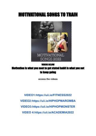 MOTIVATIONAL SONGS TO TRAIN
VIDEOS BELOW
Motivation is what you neet to get stated habit is what you net
to keep going
access the videos
VIDEO1:https://uii.io/FITNESS2022
VIDEO2:https://uii.io/HIPHOPMAROMBA
VIDEO3:https://uii.io/HIPHOPMONSTER
VIDEO 4:https://uii.io/ACADEMIA2022
 
