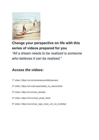 Change your perspective on life with this
series of videos prepared for you
“All a dream needs to be realized is someone
who believes it can be realized.”
Access the videos:
1º vídeo: https://uii.io/comecesuavidafinancera
2º vídeo: https://uii.io/prosperidade_no_desconfoto
3º vídeo: https://uii.io/nao_desista
4º vídeo: https://uii.io/voce_pode_fazer
5º vídeo: https://uii.io/nao_seja_mais_um_na_multidao
 