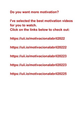 Do you want more motivation?
I've selected the best motivation videos
for you to watch.
Click on the links below to check out:
https://uii.io/motivacionalabril2022
https://uii.io/motivacionalabril20222
https://uii.io/motivacionalabril20223
https://uii.io/motivacionalabril20223
https://uii.io/motivacionalabril20225
 