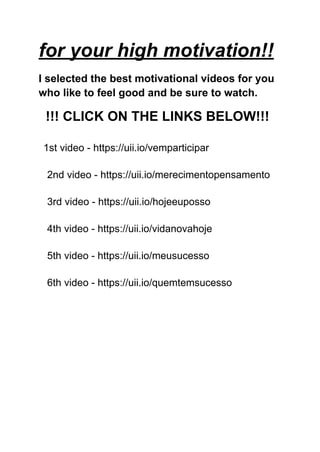for your high motivation!!
I selected the best motivational videos for you
who like to feel good and be sure to watch.
!!! CLICK ON THE LINKS BELOW!!!
1st video - https://uii.io/vemparticipar
2nd video - https://uii.io/merecimentopensamento
3rd video - https://uii.io/hojeeuposso
4th video - https://uii.io/vidanovahoje
5th video - https://uii.io/meusucesso
6th video - https://uii.io/quemtemsucesso
 